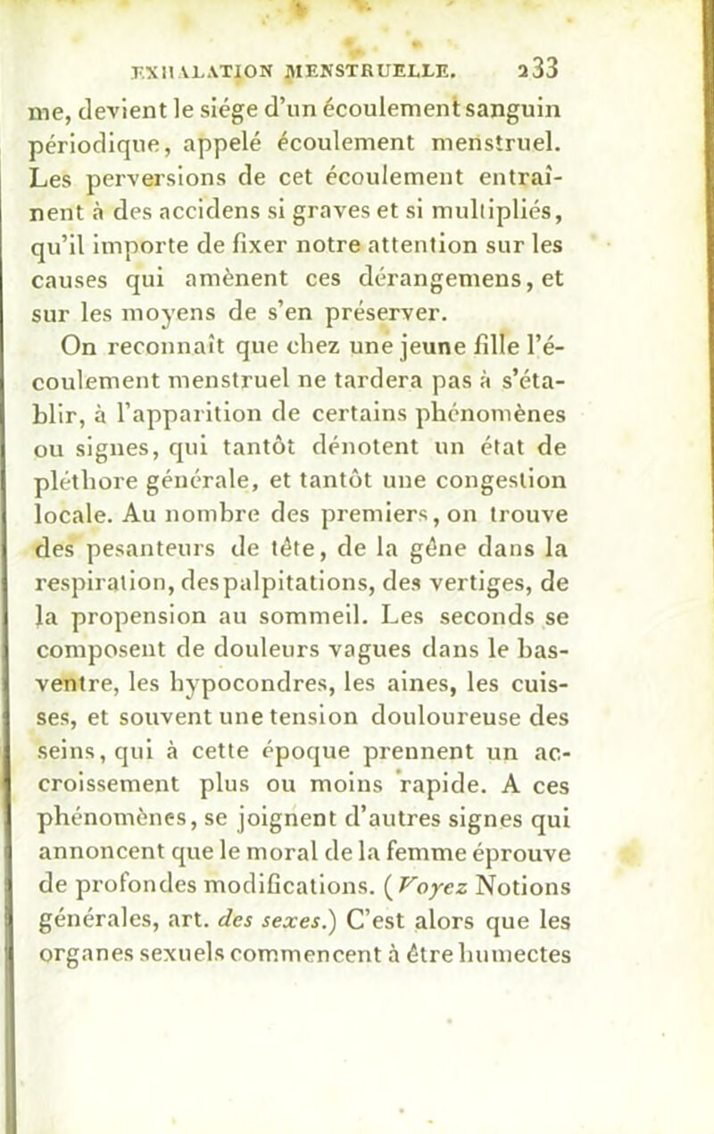 me, devient le siège d’un écoulement sanguin périodique, appelé écoulement menstruel. Les perversions de cet écoulement entraî- nent à des accidens si graves et si multipliés, qu’il importe de fixer notre attention sur les causes qui amènent ces dérangemens, et sur les moyens de s’en préserver. On reconnaît que chez une jeune fille l’é- coulement menstruel ne tardera pas à s’éta- blir, à l’apparition de certains phénomènes ou signes, qui tantôt dénotent un état de pléthore générale, et tantôt une congestion locale. Au nombre des premiers, on trouve des pesanteurs de tête, de la gène dans la respiration, despalpitations, des vertiges, de la propension au sommeil. Les seconds se composent de douleurs vagues dans le bas- ventre, les hypocondres, les aines, les cuis- ses, et souvent une tension douloureuse des seins, qui à cette époque prennent un ac- croissement plus ou moins rapide. A ces phénomènes, se joignent d’autres signes qui annoncent que le moral de la femme éprouve de profondes modifications. ( Voyez Notions générales, art. des sexes.) C’est alors que les organes sexuels commencent à être humectes