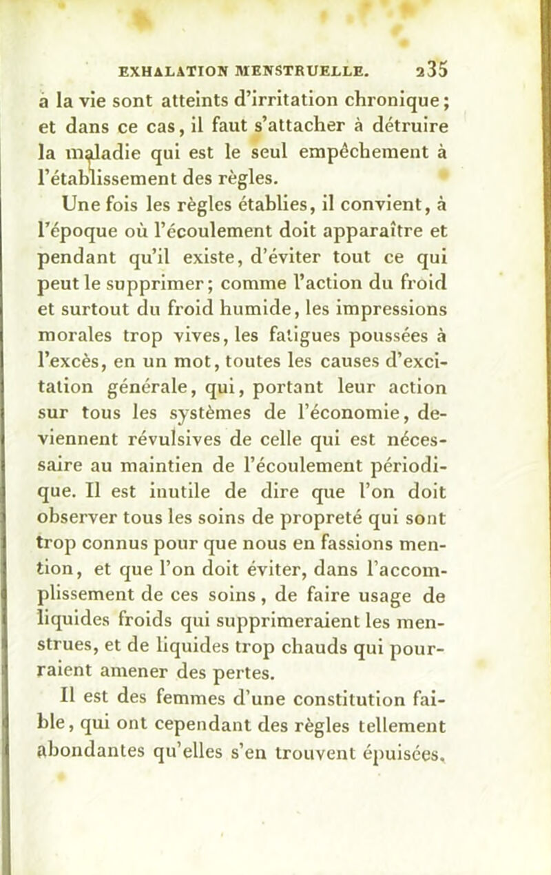 a la vie sont atteints d’irritation chronique; et dans ce cas, il faut s’attacher à détruire la maladie qui est le seul empêchement à l'établissement des règles. Une fois les règles établies, il convient, à l’époque où l’écoulement doit apparaître et pendant qu’il existe, d’éviter tout ce qui peut le supprimer; comme l’action du froid et surtout du froid humide, les impressions morales trop vives, les fatigues poussées à l’excès, en un mot, toutes les causes d’exci- tation générale, qui, portant leur action sur tous les systèmes de l’économie, de- viennent révulsives de celle qui est néces- saire au maintien de l’écoulement périodi- que. Il est inutile de dire que l’on doit observer tous les soins de propreté qui sont trop connus pour que nous en fassions men- tion, et que l’on doit éviter, dans l’accom- plissement de ces soins, de faire usage de liquides froids qui supprimeraient les men- strues, et de liquides trop chauds qui pour- raient amener des pertes. Il est des femmes d’une constitution fai- ble, qui ont cependant des règles tellement abondantes qu’elles s’en trouvent épuisées.