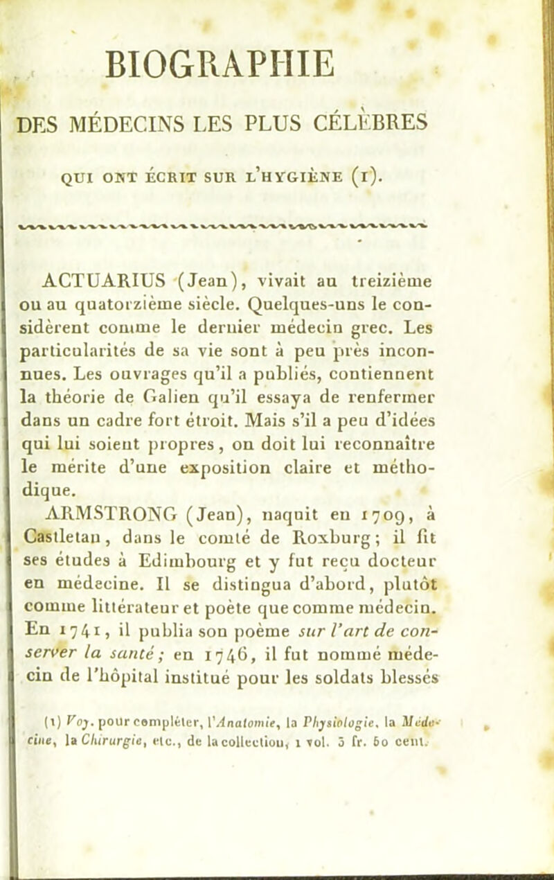 BIOGRAPHIE DES MÉDECINS LES PLUS CÉLÈBRES QUI ONT ÉCRIT SUR l'hYGIÈNE (i). V^VVV^V\%VVVWVVV\V»^>VAV*^X»,V%VV ACTUARIUS (Jean), vivait au treizième ou au quatorzième siècle. Quelques-uns le con- sidèrent comme le deruier médecin grec. Les particularités de sa vie sont à peu près incon- nues. Les ouvrages qu’il a publiés, contiennent la théorie de Galieu qu’il essaya de renfermer dans un cadre fort étroit. Mais s’il a peu d’idées qui lui soient propres, on doit lui reconnaître le mérite d’une exposition claire et métho- dique. ARMSTRONG (Jean), naquit eu 1709, à Castletau, dans le comté de Roxburg; il fit ses études à Edimbourg et y fut reçu docteur en médecine. Il se distingua d’abord, plutôt comme littérateur et poète que comme médecin. En 174I) il publia son poème sur l’art de con- server la santé ; en 174b, il fut nommé méde- cin de l’hôpital institué pour les soldats blessés (1) Voy. pour compléter, V Anatomie ^ la Physiologie, la Mtirft»»