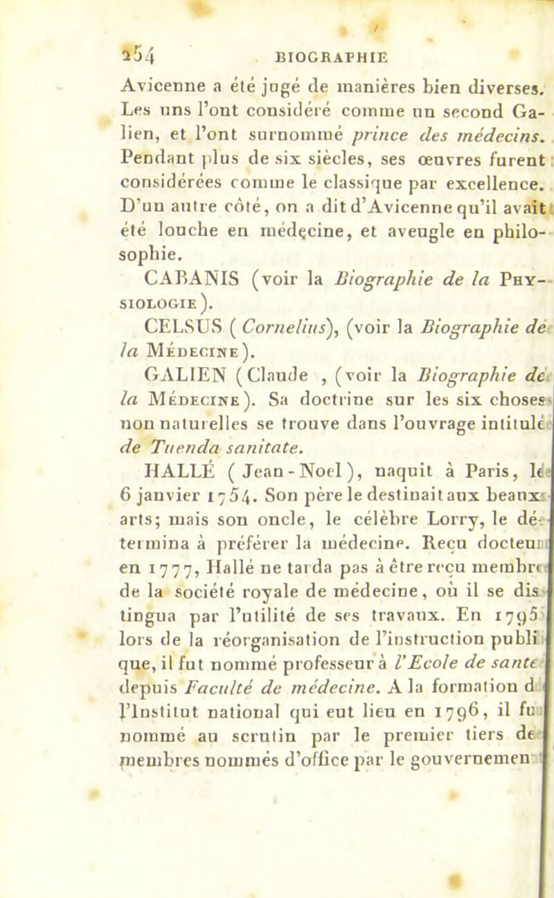 a54 Avicenne a été jugé de manières bien diverses. Les uns l’ont considéré comme nn second Ga- lien, et l’ont surnommé prince des médecins. Pendant plus de six siècles, ses oeuvres furent considérées comme le classique par excellence. D’un antre côté, on a dit d’Avicenne qu’il avait été louche en médçcine, et aveugle en philo- sophie. CABANIS (voir la Biographie de la Phy- siologie). CELSUS ( Cornélius), (voir la Biographie de la Médecine). GALIEN (Claude , (voir la Biographie de la Médecine). Sa doctrine sur les six choses- non naturelles se trouve dans l’ouvrage intitulé de Tuenda sanitate. IIALLÉ (Jean-Noel), naquit à Paris, léj 6 janvier 1754. Son père le destinait aux beaux? arts; mais son oncle, le célèbre Lorry, le dé-, termina à préférer la médecine. Reçu docteum en 1777, Hallé ne tarda pas à être reçu membre de la société royale de médecine, où il se dis ÜDgua par l’utilité de ses travaux. En 1795 lors de la réorganisation de l’instruction publi que, il fut nommé professeur à l’Ecole de santé depuis Faculté de médecine. A la formation d l’Institut national qui eut lieu en 1796, il fu nommé an scrutin par le premier tiers de membres nommés d’office par le gouvernemen