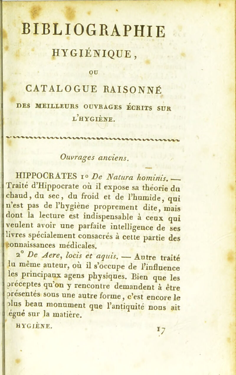 f I- BIBLIOGRAPHIE HYGIÉNIQUE , OD CATALOGUE RAISONNÉ DES MEILLEURS OUVRAGES ECRITS SUR l’hygiène. Ouvrages anciens. HIPPOCRATES i° De Natura horninis. Traité d’Hippocrate où il expose sa théorie du chaud, du sec, du froid et de l’humide, qui u’est pas de l’hygiène proprement dite, mais dont la lecture est indispensable à ceux qui veulent avoir une parfaite intelligence de ses livres spécialement consacrés à cette partie des Connaissances médicales. 2 De Aere, locis et aquis. — Antre traité lu même auteur, où il s’occupe de l’influence les principaux agens physiques. Bien que les préceptes qu’on y rencontre demandent à être orésentés sous une autre forme, c’est encore le alus beau monument que l’antiquité nous ait égué sur la matière. HYGIÈNE. *7