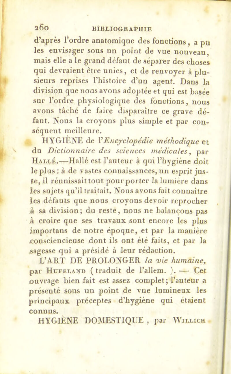 d’après l’ordre anatomique des fonctions, a pu les envisager sous un point de vue nouveau, mais elle a le grand défaut de séparer des choses qui devraient être unies, et de renvoyer à plu- sieurs reprises l’histoire d’un agent. Dans la division que nous avons adoptée et qui est basée sur l’ordre physiologique des fonctions, nous avons tâché de faire disparaître ce grave dé- faut. Nous la croyons plus simple et par con- séquent meilleure. HYGIENE de l’Encyclopédie méthodique et du Dictionnaire des sciences médicales, par Halle.—Hallé est l’auteur à qui l’hygiène doit le plus : à de vastes connaissances, un esprit jus- te, il réunissait tout pour porter la lumière dans les sujets qu’il traitait. Nous avons fait connaître les défauts que nous croyons devoir reprocher à sa division; du reste, nous ne balançons pas à croire que ses travaux sont encore les plus importans de notre époque, et par la manière consciencieuse dont ils ont été faits, et par la sagesse qui a présidé à leur rédaction. L’ART DE PROLONGER la vie humaine, par Hufeland ( traduit de l’allem. ). — Cet ouvrage bien fait est assez complet; l’auteur a présenté sous un point de vue lumineux les principaux préceptes d’hygiène qui étaient connus. HYGIÈNE DOMESTIQUE , par Willich