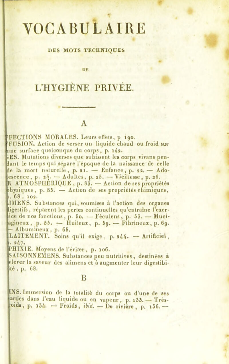 VOCABULAIRE DES MOTS TECHNIQUES ÜE L’HYGIÈNE PRIVÉE. A ’FECTIONS MORALES. Leurs effets, p 190. FUSION. Aclion de verser un liquide chaud ou froid sur une surface quelconque du corps, p. i4î. îES. Mulalious diverses que subissent les corps vivnns pen- lant le temps qui sépare l’époque de la naissance de celle le la mort naturelle, p. 21. — Enfance, p. 22.— Ado- escence, p. 23. — Adultes, p. 25. —Vieillesse, p. 26. Il ATMOSPHERIQUE , p. 83. — Aclion de ses propriétés ibysiques , p. 85. — Action de scs propriétés chimiques, >. 68 . 102. IMENS. Substances qui, soumises à l’action des organes ligestifs, réparent les pertes continuelles qu’entraîne l’exer- ice de nos fonctions, p. 5o. — Féculens, p. 63. — Muci- agineux , p. 55. — Huileux, p. 5q. — Fibrineux, p. 69. — Albumineux, p. 65. LAITEMENT. Soins qu’il exige, p. 244» —Artificiel, • 247. PUIXIE. Moyens de l’éviter, p. 106. SAISONNEMENS. Substances peu nutritives, destinées à [•lever la saveur des alimens et à augmenter leur digestibi- té , p. 68. B 1NS. Immersion de la totalité du corps ou d’une de ses arlies dans l’eau liquide ou en vapeur, p. i33. — Très- oid*, p. i34* — Froids, ibid. —l)e rivière, p. i36.—