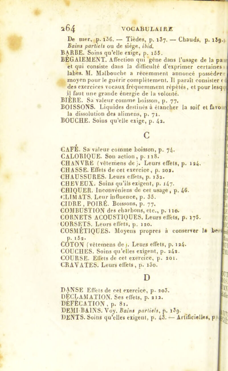 De mer, p. 136. — Tièdes, p. 137. — Chauds, p. 159.. Bains partiels ou de siège, ibid. BARBE. Soins qu’elle exige, p. 155. BÉGAIEMENT. Affection qui gène dans l’usage de la pa et qui consiste dans la ditlïculté d’exprimer certaines labes. M. Malbouche a récemment annoncé posséder moyen pour le guérir complètement. Il paraît consister < J des exercices vocaux fréquemment répétés, et pour lesq . il faut une grande énergie de la volonté. BIÈRE. Sa valeur comme boisson, p. 77. BOISSONS. Liquides destinés à étancher la soif et favo la dissolution des alimens, p. 71. BOUCHE. Soins qu’elle exige, p. 4a. CALORIQUE. Son action, p. n8. CHANVRE ( vêtemens de Leurs effets, p. 124. CHASSE. Effets de cet exercice, p. aox. CHAUSSURES. Leurs effets, p. i3a. p. IÔ2. COTON f vêtemens de /. Leurs effets, p. ia4* COUCHES. Soins qu’elles exigent, p. a4a. COURSE. Effets de cet exercice, p. 201. (.RAYATES. Leurs effets, p. îôo. D DANSE Effets de cet exercice, p. 2o3. DECLAMATION. Ses effets, p. 21a. DEFECATION, p. 81. DEMI BAINS. Voy. Bains partiels, p. 139. DENTS. Soins qu’elles exigent, p. 43. — Àrtificifll** c CAFÉ. Sa valeur comme boisson, p. 74. CHEVEUX. Soins qu’ils exigent, p. 147. CHIQUER. Inconvéniens do cei usage, p. 46- CLIMATS. Leur influence, p. 35. CIDRE , POIRÉ. Boissons, p. 77. COMBUSTION des charbons, etc., p. 110. CORNETS ACOUSTIQUES. Leurs eftets, p. 175. CORSETS. Leurs eflels, p. iso. COSMÉTIQUES. Moyens propres à conserver la