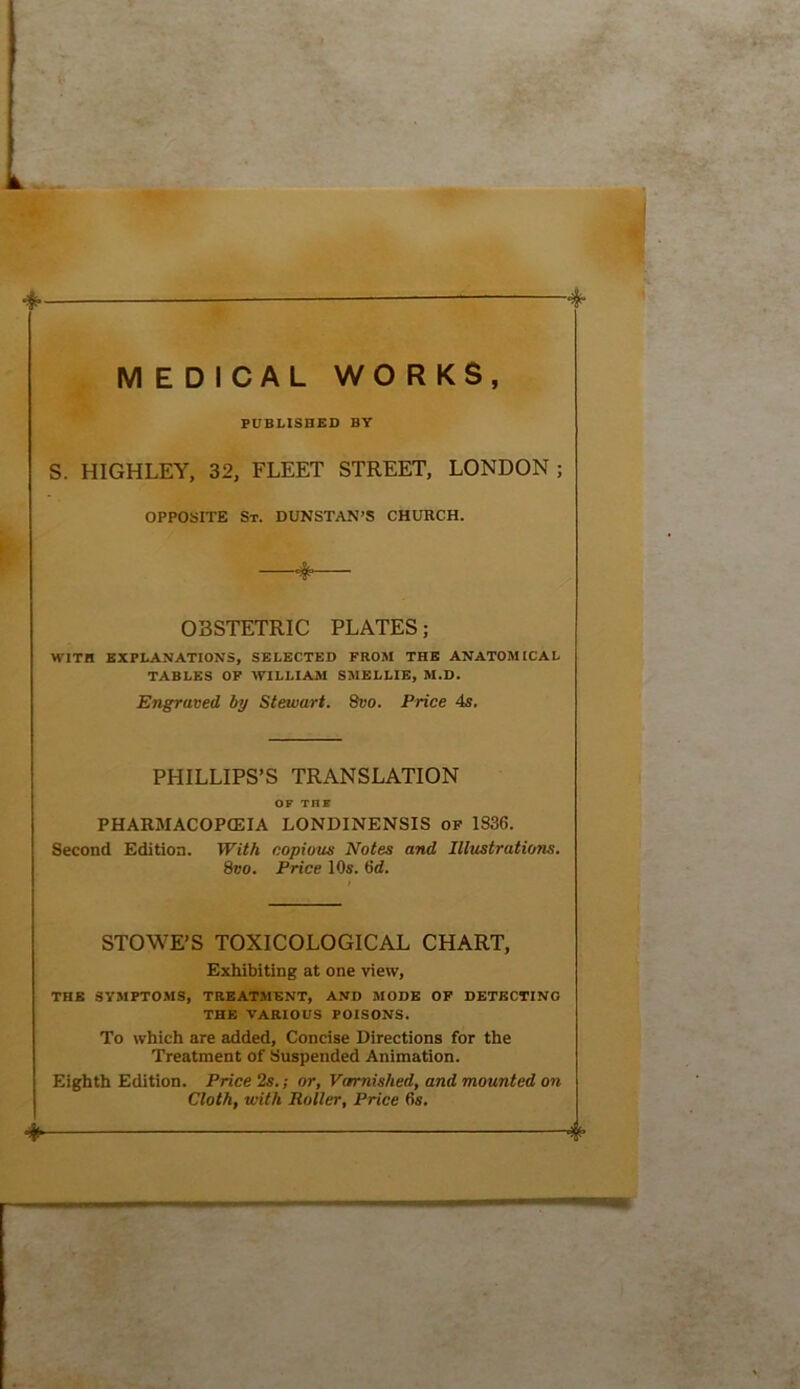 MEDICAL WO RKS, PUBLISHED BY S. HIGHLEY, 32, FLEET STREET, LONDON ; OPPOSITE St. DUNSTAN’S CHURCH. OBSTETRIC PLATES; WITH EXPLANATIONS, SELECTED FROM THE ANATOMICAL TABLES OF WILLIAM SMELLIE, M.D. Engraved by Stewart. 8vo. Price 4s. PHILLIPS’S TRANSLATION OF TH8 PHAKMACOPCEIA LONDINENSIS of 1836. Second Edition. With copious Notes and Illustrations. 8vo. Price 10s. 6ci. STOWE’S TOXICOLOGICAL CHART, Exhibiting at one view, THE SYMPTOMS, TREATMENT, AND MODE OF DETECTING THE VARIOUS POISONS. To which are added. Concise Directions for the Treatment of Suspended Animation. Eighth Edition. Price 2s.; or, Varmished, and mounted on Cloth, with Roller, Price 6s. ^ 4*