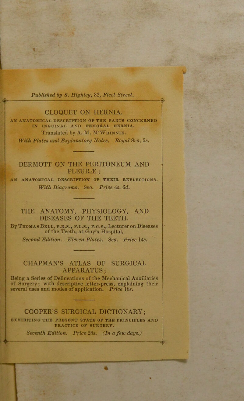 ■it- CLOQUET ON HERNIA. AN ANATOMICAL DESCRIPTION OF THE PARTS CONCERNED IN INGUINAL AND FEMOftAL HERNIA. Translated by A. M. M'Whinnib. With Plates and Eccplanatory Notes. Royal 8vo, 5s. DERMOTT ON THE PERITONEUM AND PLEURA; AN ANATOMICAL DESCRIPTION OF THEIR REFLECTIONS. With Diagrams. Svo. Price 4s. 6d. THE ANATOMY, PHYSIOLOGY, AND DISEASES OF THE TEETH. By Thomas Bell, f.r.s., p.l.s., f.g.s., Lecturer on Diseases of the Teeth, at Guy’s Hospital, Second Edition. Eleven Plates. Svo. Price 14s. CHAPMAN’S ATLAS OF SURGICAL APPARATUS; Being a Series of Delineations of the Mechanical Auxiliaries of Surgery; with descriptive letter-press, explaining their several uses and inodes of application. Price 18s. COOPER’S SURGICAL DICTIONARY; EXHIBITING THE PRESENT STATE OF THE PRINCIPLES AND PRACTICE OF SURGERY. Seventh Edition. Price 28s. (In a few days.) f ^