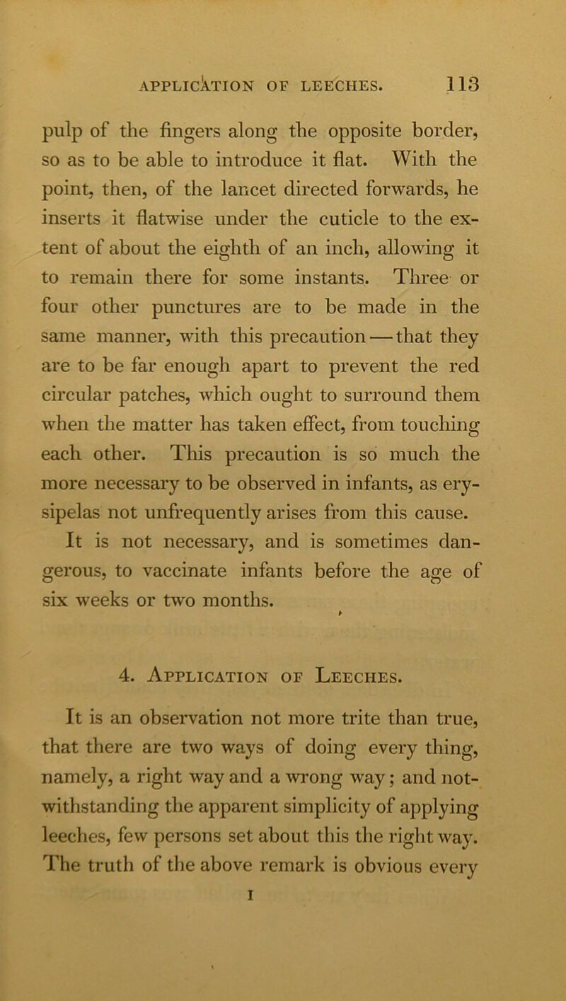 pulp of the fingers along the opposite border, so as to be able to introduce it flat. With the point, then, of the lancet directed forwards, he inserts it flatwise under the cuticle to the ex- tent of about the eighth of an inch, allowing it to remain there for some instants. Three or four other punctures are to be made in the same manner, with this precaution — that they are to be far enough apart to prevent the red circular patches, which ought to surround them when the matter has taken effect, from touching each other. This precaution is so much the more necessary to be observed in infants, as ery- sipelas not unfrequently arises from this cause. It is not necessary, and is sometimes dan- gerous, to vaccinate infants before the age of six weeks or two months. 4. Application of Leeches. It is an observation not more trite than true, that there are two ways of doing every thing, namely, a right way and a wrong way; and not- withstanding the apparent simplicity of applying leeches, few persons set about this the right way. The truth of the above remark is obvious every I