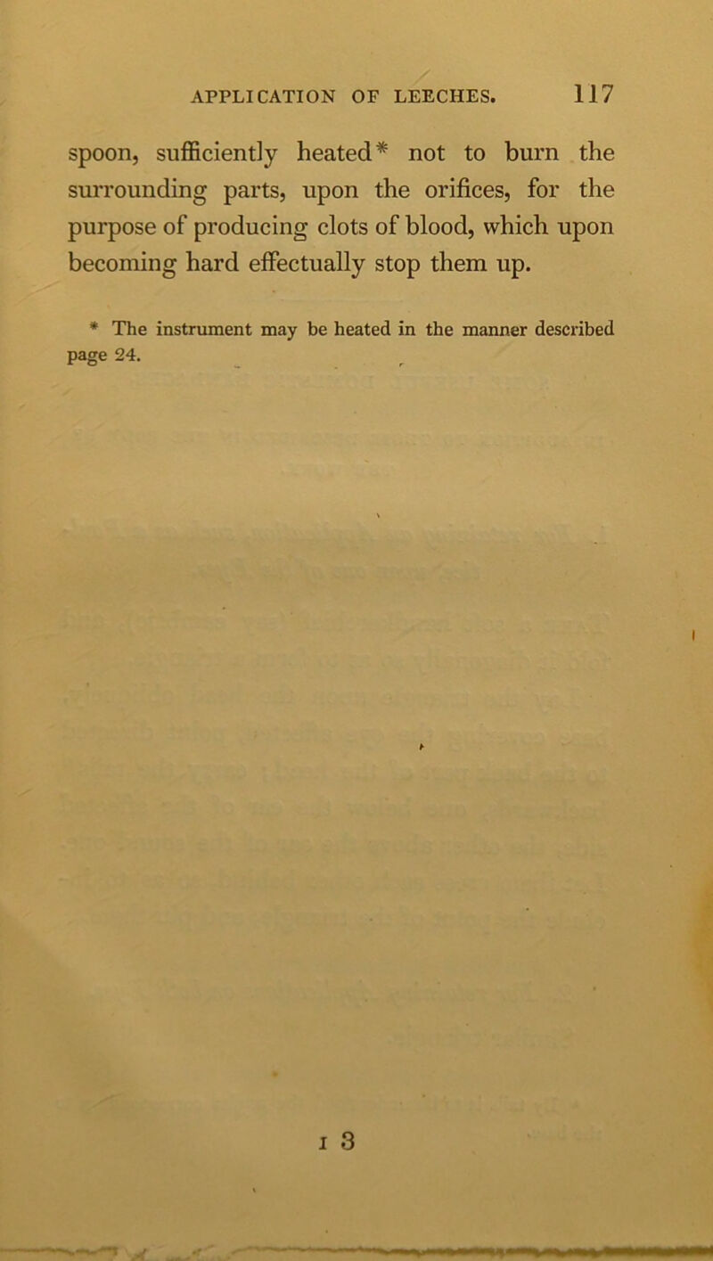 spoon, sufficiently heated* not to burn the suiTounding parts, upon the orifices, for the purpose of producing clots of blood, which upon becoming hard effectually stop them up. * The instrument may be heated in the manner described page 24. ^