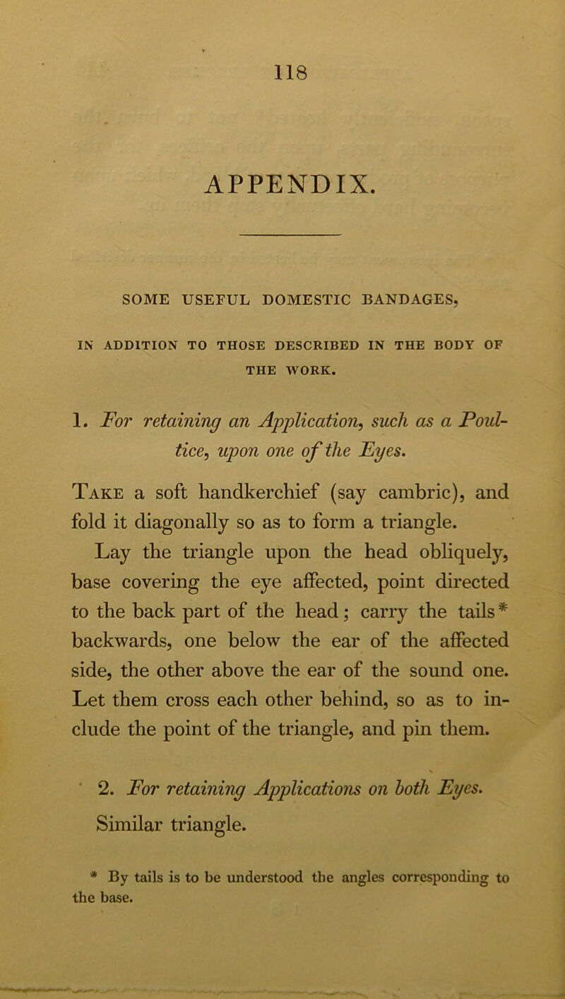 APPENDIX. SOME USEFUL DOMESTIC BANDAGES, IN ADDITION TO THOSE DESCRIBED IN THE BODY OF THE WORK. 1. For retaining an Application, such as a Poul- tice, upon one of the Eyes. Take a soft handkerchief (say cambric), and fold it diagonally so as to form a triangle. Lay the triangle upon the head obliquely, base covering the eye affected, point directed to the back part of the head; carry the tails * backwards, one below the ear of the affected side, the other above the ear of the sound one. Let them cross each other behind, so as to in- clude the point of the triangle, and pin them. ■ 2. For retaining Applications on both Eyes. Similar triangle. * By tails is to be understood the angles corresponding to the base.