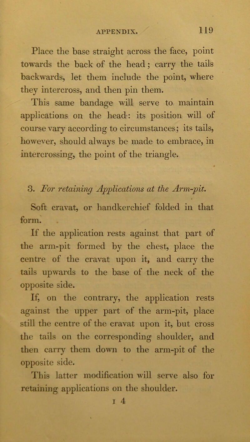 Place the base straight across the face, point towards the back of the head; carry the tails backwards, let them include the point, where they intercross, and then pin them. This same bandage will serve to maintain applications on the head : its position will of course vary according to circumstances; its tails, however, should always be made to embrace, in intercrossing, the point of the triangle. 3. JEor retaining Applications at the Arm-pit. Soft cravat, or handkerchief folded in that form. If the application rests against that part of the arm-pit formed by the chest, place the centre of the cravat upon it, and carry the tails upwards to the base of the neck of the opposite side. If, on the contrary, the application rests against the upper part of the arm-pit, place still the centre of the cravat upon it, but cross the tails on the corresponding shoulder, and then carry them down to the arm-pit of the opposite side. This latter modification will serve also for retaining applications on the shoulder. I 4