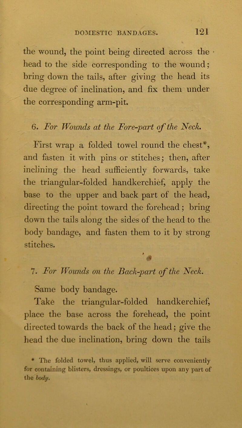 the wound, the point being directed across the head to the side corresponding to the wound; bring down the tails, after giving the head its due degree of inclination, and fix them under the corresponding arm-pit. 6. For Wounds at the Fore-part of the Neck. First wrap a folded towel round the chest*, and fasten it with pins or stitches; then, after inclining the head sufficiently forwards, take the triangular-folded handkerchief, apply the base to the upper and back part of the head, directing the point toward the forehead; bring down the tails along the sides of the head to the body bandage, and fasten them to it by strong stitches. # 7. For Wounds on the Back-part of the Neck. Same body bandage. Take the triangular-folded handkerchief, place the base across the forehead, the point directed towards the back of the head; give the head the due inclination, bring down the tails • The folded towel, thus applied, will serve conveniently for containing blisters, dressings, or poultices upon any part of the body.