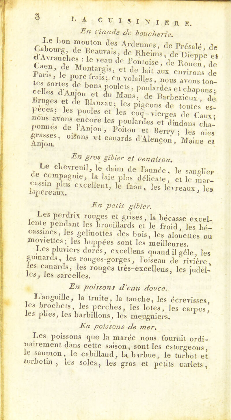 L A C U I « I N I Ê R E. En viande de boucherie. Le bon mouton des Ardennes, de Présalé de Cabom-s de Béarnais, ,1e Kheims, de Dieppe e, Caen“de M: \<lc *»“<>“.<>• de Pà,is’ le „ è •ê,S’ et de Iait enTirons de tes soV esPde b °1S+ *? '°hiUeS’ ’’0as ‘°«- celles dïnt ? ï°UlfS’ Polllal'des et chapon»; «r eeéi mvr du “aDS > de Barbeiieu*, de pèces- Til.allzac i, ks pigeons de tomes es- 1 CS, les poules et les coq-vierges de faire- ’ZeasTde Z0 leSpP°”Ia'<ks «' dindons cha-’ 1 nncs de 1 Anjou, Poilou et Berry - les oies gasses, o.^oas et canards dAlencon,’Maine m En gros gibier et venaison. Le chevreuil, le daim de l’année, le sanglier cLln^T116’ If laie1pIS (1(lical(L et le mar- lapereaux! CXCCj eiît; le faon» les levreaux, les En petit gibier. Les perdrix rouges et grises, la bécasse excel- lente pendant les brouillards et le froid les bé- cassines, les gelinottes des bois, les alouettes ou movietles ; les huppées sont les meilleures. Les pluviers dorés, excellens quand il gèle, les gumards , les rouges-gorges, l’oiseau de rivière * les canards, les rouges très-excellens, les iudel- les, les sarcelles. En poissons d'eau douce. L’anguille, la truite, la tancbe, les écrevisses, les brochets les perches, les lotes, les carpes, les plies, les barbillons, les meugniers. En poissons de mer. Les poissons que la marée nous fournit ordi- nairement dans cette saison, sont les esturgeons, le saumon, le cabillaud, la barbue, le turbot et turbot in , les soles, les gros et petits carlels,