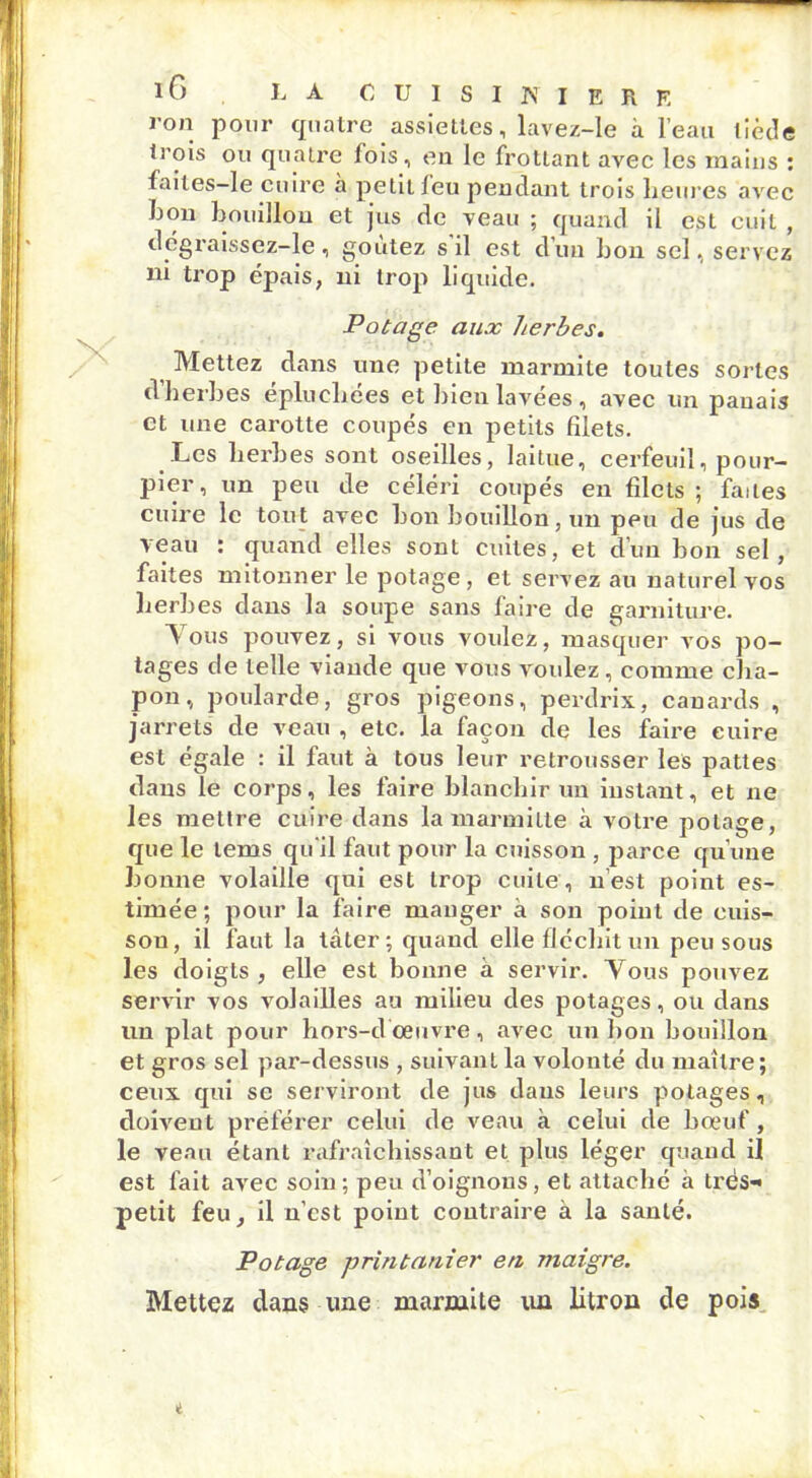 lG LA CUISINIERE ron pour quatre assiettes, lavez-le à l’eau tiède trois ou quatre fois, eu le frottant avec les mains : laites-le cuire à petit leu pendant trois heures avec bon bouillon et jus de veau ; quand il est cuit , dcgraissez-le, goûtez s il est d’un bon sel, servez ni trop épais, ni trop liquide. Potage aux herbes. Mettez dans une petite marmite toutes sortes d herbes épluchées et bien lavées, avec un panais et une carotte coupés en petits filets. Les herbes sont oseilles, laitue, cerfeuil, pour- pier, un peu de céléri coupés en filets ; faites cuire le tout avec bon bouillon, un peu de jus de veau : quand elles sont cuites, et dun bon sel, faites mitonner le potage, et servez au naturel vos herbes dans la soupe sans faire de garniture. Vous pouvez, si vous voulez, masquer vos po- tages de telle viande que vous voulez , comme cha- pon, poularde, gros pigeons, perdrix, canards , jarrets de veau , etc. la façon de les faire cuire est égale : il faut à tous leur retrousser les pattes dans le corps, les faire blanchir un instant, et ne les mettre cuire dans la marmille à votre potage, que le lems qu'il faut pour la cuisson , parce qu’une bonne volaille qui est trop cuite, n’est point es- timée; pour la faire manger à son point de cuis- son, il faut la tâter; quand elle fléchit un peu sous les doigts , elle est bonne à servir. Vous pouvez servir vos volailles au milieu des potages, ou dans un plat pour hors-d'œuvre, avec un bon bouillon et gros sel par-dessus , suivant la volonté du maître ; ceux qui se serviront de jus dans leurs potages, doivent préférer celui de veau à celui de bœuf, le venu étant rafraîchissant et plus léger quand il est fait avec soin ; peu d’oignons, et attaché à très- petit feu, il n’cst point contraire à la santé. Potage printanier en maigre. Mettez dans une marmite un litron de pois