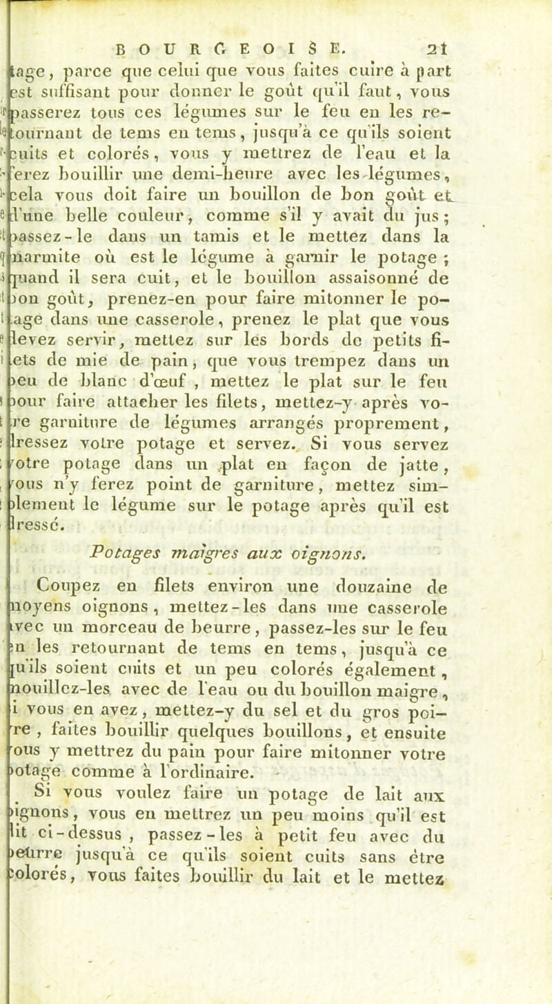 lage, parce que celui que vous faites cuire à part est suffisant pour donner le goût qu’il faut, vous f passerez tous ces légumes sur le feu en les re- e tournant de tems en tems, jusqu’à ce qu’ils soient r-cuits et colorés, vous y mettrez de l’eau et la ’erez bouillir une demi-heure avec les légumes, >■ cela vous doit faire un bouillon de bon goût et e l’une belle couleur, comme s’il y avait du jus; ■t jassez-le dans un tamis et le mettez dans la f narmite où est le légume à garnir le potage ; î pand il sera cuit, et le bouillon assaisonné de t ion goût, prenez-en pour faire mitonner le po- t âge dans une casserole, prenez le plat que vous s levez servir, mettez sur les bords de petits fi- i ets de mie de pain, que vous trempez dans un >eu de blanc d’œuf , mettez le plat sur le feu ! jour faire attacher les filets, mettez-y après vo- t re garniture de légumes arrangés proprement, ; Iressez votre potage et servez. Si vous servez ; rotre potage dans un .plat en façon de jatte, , rous n’y ferez point de garniture, mettez sim- : >lemeut le légume sur le potage après qu’il est lressé. Potages maigres aux oignons. Coupez en filets environ une douzaine de noyens oignons, mettez-les dans une casserole ivec un morceau de beurre, passez-les sur le feu :n les retournant de tems en tems, jusqu a ce [Uils soient cuits et un peu colorés également, nouillcz-les avec de l’eau ou du bouillon maigre , i vous en avez, mettez-y du sel et du gros poi- re , faites bouillir quelques bouillons, et ensuite ous y mettrez du pain pour faire mitonner votre >otage comme à 1 ordinaire. Si vous voulez faire un potage de lait aux ugnons, vous eu mettrez un peu moins qu’il est lit ci - dessus , passez-les à petit feu avec du letirre jusqu’à ce qu'ils soient cuits sans être îolorés, vous faites bouillir du lait et le mettez