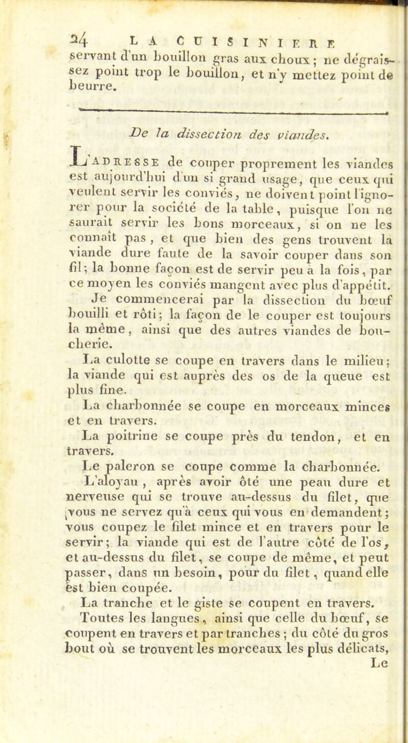 servant cl un bouillon gras aux choux; ne dégrais- sez point trop le bouillon, et n'y mettez point de beurre. De la dissection des viandes. •L adresse de couper proprement les viandes est aujourd’hui dun si grand usage, que ceux qui veulent servir les conviés, ne doivent point 1 igno- rer pour la société de la table, puisque I on ne saurait servir les bons morceaux, si on ne les connaît pas , et que bien des gens trouvent la viande dure faute de la savoir couper dans son fil; la bonne façon est de servir peu à la fois, par ce moyen les conviés mangent avec plus d'appétit. Je commencerai par la dissection du boeuf bouilli et rôti; la façon de le couper est toujours la même, ainsi que des autres viandes de bou- cliei’ie. La culotte se coupe en travers dans le milieu ; la viande qui est auprès des os de la queue est plus fine. La charbonnée se coupe en morceaux minces et en travers. La poitrine se coupe près du tendon, et en travers. Jje paleron se coupe comme la charbonnée. L’aloyau , après avoir ôté une peau dure et nerveuse qui se trouve au-dessus du filet, que kvous ne servez qu'à ceux qui vous en demandent; vous coupez le filet mince et en travers pour le servir; la viande qui est de l’autre côté de l’os, et au-dessus du filet, se coupe de même, et peut passer, dans un besoin, pour du filet, quand elle est bien coupée. La tranche et le giste se coupent en travers. Toutes les langues, ainsi que celle du bœuf, se coupent en travers et par tranches ; du côté du gros bout où se trouvent les morceaux les plus délicats, Le