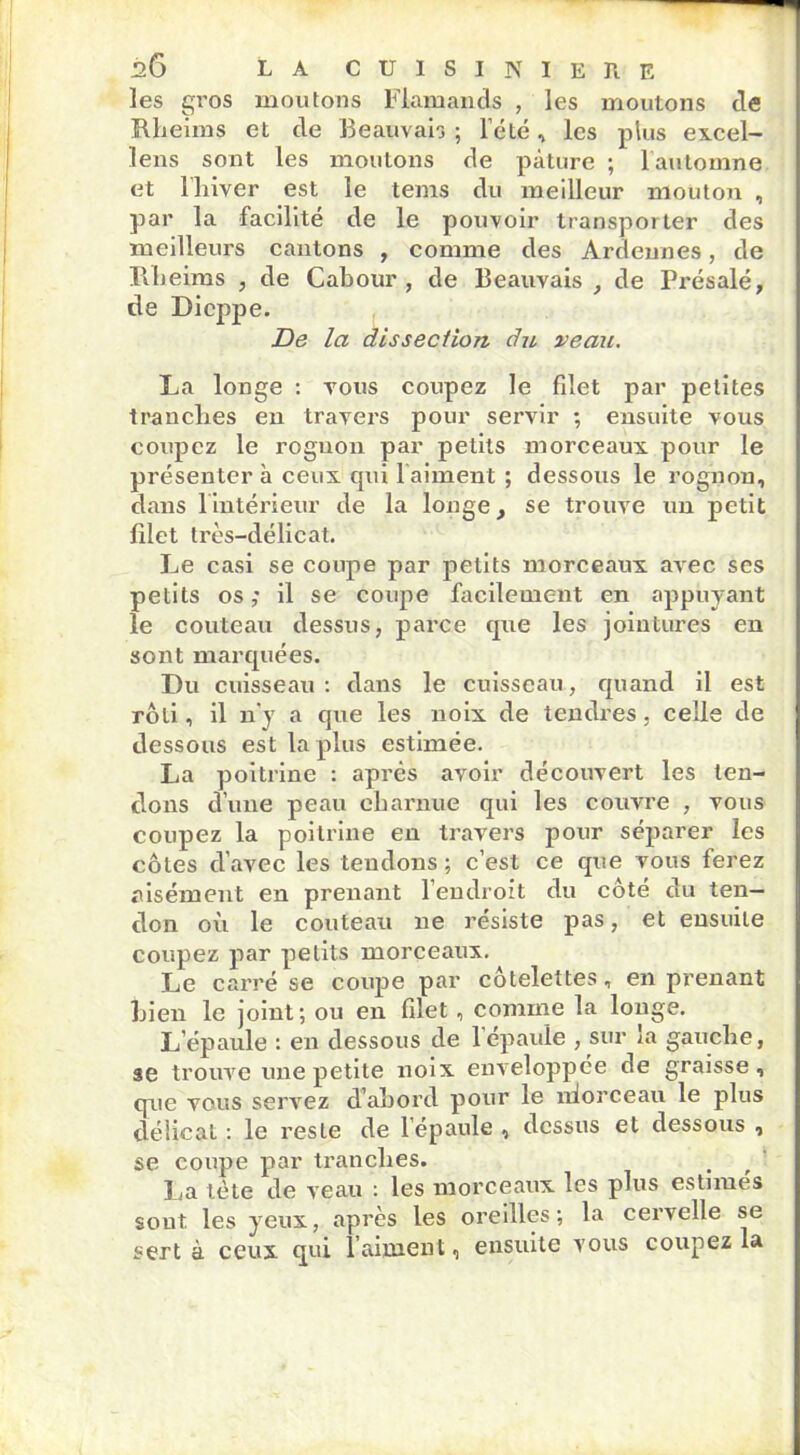les gros moutons Flamands , les moutons de Rheims et de Beauvais ; l’été, les plus excel- lens sont les moutons de pâture ; l’automne et l'hiver est le tems du meilleur mouton , par la facilité de le pouvoir transporter des meilleurs cantons , comme des Ardennes, de Rheims , de Cabour , de Beauvais , de Présalé, de Dieppe. De la dissection du veau. La longe : vous coupez le filet par petites tranches en travers pour servir ; ensuite vous coupez le rognon par petits morceaux, pour le présenter à ceux cpii 1 aiment ; dessous le rognon, dans l’intérieur de la longe, se trouve un petit filet très-délicat. Le casi se coupe par petits morceaux avec ses petits os ; il se coupe facilement en appuyant le couteau dessus, parce que les jointures en sont marquées. Du cuisseau: dans le cuisseau, quand il est rôti, il n’y a que les noix de tendres , celle de dessous est la pins estimée. La poitrine : après avoir découvert les ten- dons d’une peau charnue qui les couvre , vous coupez la poitrine en travers pour séparer les côtes d’avec les tendons ; c’est ce que vous ferez aisément en prenant 1 endroit du coté du ten- don où le couteau ne résiste pas, et ensuite coupez par petits morceaux. Le carré se coupe par côtelettes, en prenant bien le joint; ou en filet, comme la longe. L’épaule : en dessous de 1 épaule , sur la gauche, se trouve une petite noix enveloppée de graisse , que vous servez d’abord pour le niorceau le plus délicat : le reste de l’épaule , dessus et dessous , se coupe piar tranches. La tète de veau : les morceaux les plus estimés sont les yeux, après les oreilles; la cervelle se sert à ceux qui l’aiment, ensuite vous coupez la