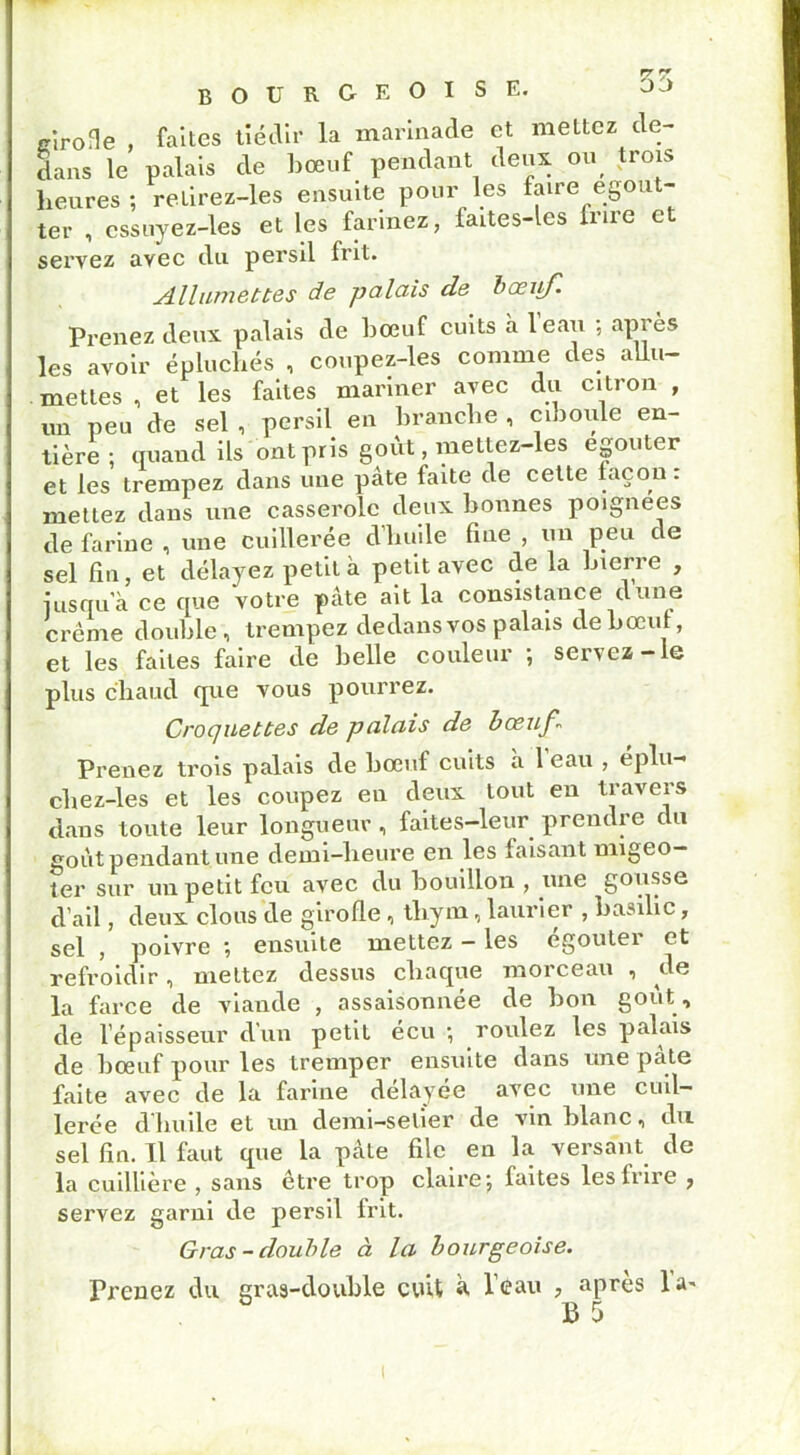 cirone , faites tiédir la marinade et mettez de- dans le palais de bœuf pendant deux ou trois heures; retirez-les ensuite pour les faire égout- ter , cssuyez-les et les farinez, faites-les frire et servez ayec du persil frit. Allumettes de palais de bceiifl Prenez deux palais de bœuf cuits a leau ; après les avoir épluchés , coupez-les comme des allu- mettes , et les faites mariner avec du citron , un peu de sel , persil en branche , ciboule en- tière : quand ils ont pris goût, mettez-les egouter et les trempez dans une pâte faite de cette façon : mettez dans une casserole deux bonnes poignées de farine , une cuillerée d’huile fine , un peu de sel fin, et délayez petit à petit avec de la bierre , iusqu’à ce que votre pâte ait la consistance dune crème double, trempez dedans vos palais de bœuf, et les faites faire de belle couleur ; servez-le plus chaud que vous pourrez. Croquettes de palais de bœuf Prenez trois palais de bœuf cuits a leau , eplu- chez-les et les coupez en deux tout en travers dans toute leur longueur , faites-leur prendre du goût pendant une demi-heure en les faisant migeo— ter sur un petit feu avec du bouillon , une gousse d’ail, deux clous de girofle , thym, laurier , basilic, sel , poivre ; ensuite mettez - les égouter et refroidir, mettez dessus chaque morceau , ^de la farce de viande , assaisonnée de bon goût , de l’épaisseur d un petit ecu ; roulez les palais de bœuf pour les tremper ensuite dans une pale faite avec de la farine delavée avec une cuil- lerée d’huile et un demi-setier de vin blanc, du sel fin. Il faut que la pâte file en la versant de la cuillière , sans être trop claire; faites les lrii'e , servez garni de persil frit. Gras-double à la bourgeoise. Prenez du gras-double cuit à l’eau , après la- B 5