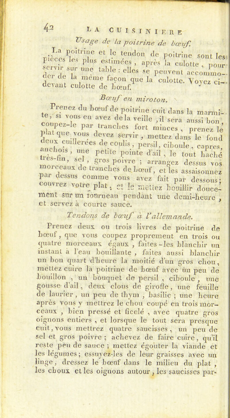 Usage de la poitrine de bœuf. La poitrine et le tendon de poitrine sont les peces les plus estimées , après la eulotte pour derdeT laIj.le : e!*es se peuvent accommo- de la meme laçon cpe la culotte. Voyez ci- devant culotte de L oeuf. J Z C1 Bœif en miroton. Prenez du bœuf de poitrine cnit dans la marmi- coLnèzT8 6,1 T ,eI TeÜie ’U sera ™ bon , coupez-le par tranches fort minces , prenez le plat que vous devez servir, mettez dans le fond ancLisUU ei’eeS CleC°',lis.’ Persil> ciboule, câpres, anchms , une petite pointe d’ail , le tout haché m, sel , gros poivre ; arrangez dessus vos orceaux de tranches de boeuf, et les assaisonnez pa dessus comme vous avez fait par dessous ; couvrez votre plat ; cî le mettez bouillir doucel ment sur un îonrneau pendant une demi-heure , et servez à courte sauce. Tendons de bœuf à Tallemande. Prenez deux ou trois livres de poitrine de bœuf, que vous coupez proprement en trois ou quatre morceaux égaux , faites-les blanchir un inslaul à l'eau bouillante , faites aussi blanchir un hou quart d’heure la moitié d’un gros chou, mettez cuire la poitrine de bœuf avec un peu de bouillon , un bouquet de persil , ciboule , une gousse d’ail, deux clous de girofle, une feuille de laurier , un peu de thym , basilic ; une heure après vous y mettrez le chou coupé eu trois mor- ceaux , bien pressé et ficelé , avec quatre gros oignons entiers , et lorsque le tout sera presque cuit, vous mettrez quatre saucisses, un peu de sel et gros poivre ; achevez de faire cuire , qu’il reste peu de sauce ; mettez égo'uter la viande et les légumes ; essuyez-les de leur graisses avec un linge, dressez le hœrrf dans le milieu du plat , les choux et les oignons autour , les saucisses par-