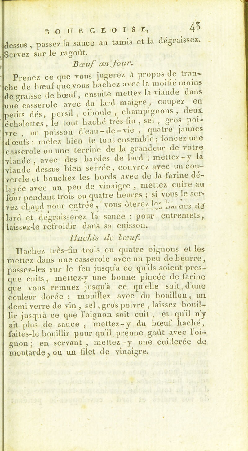 dessus, passez la sauce au tamis et la dégraissez. Servez sur le ragoût. Bœuf au four. Prenez ce que vous jugerez à propos de fran- che de bœuf que vous hachez avec la moitié moins de graisse de bœuf, ensuite mettez la viande dans une casserole avec du lard maigre , coupez en petits dés, persil, ciboule, champignons, deux eclialottes , le tout haché très-fin, sel , gros poi- vre , un poisson d’eau-de-vie , quatre jaunes d’œufs : mêlez bien le tout ensemble ; foncez une casserole ou une terrine de la grandeur de votre viande , avec des hardes de lard ; mettez-y la viande dessus bien serrée , couvrez avec un cou- vercle et bouchez les bords avec de la farine dé- layée avec un peu de vinaigre , mettez cuire au four pendant trois ou quatre heures ; si vous le ser- vez chaud nour entrée , vous ôterez ^rt»-aes cl3~ lard et dégraisserez la sauce : pour entremets, laissez-le refroidir dans sa cuisson. Hachis de bœuf. Hachez très-fin trois ou quatre oignons et les mettez dans une casserole avec un peu de beurre, passez-les sur le feu jusqu a ce qu'ils soient pres- que cuits, mettez-y une bonne pincée de farine que vous remuez jusqu’à ce quelle soit d'une couleur dorée ; mouillez avec du bouillon, un demi-verre de vin , sel, gros poivre , laissez bouil- lir jusqu a ce que l’oignon soit cuit , et qu’il n’y ait plus de sauce , mettez-y du bœuf haché, faites-le bouillir pour qu’il prenne goût avec l’oi- gnon ; en servant , mettez-y une cuillerée de