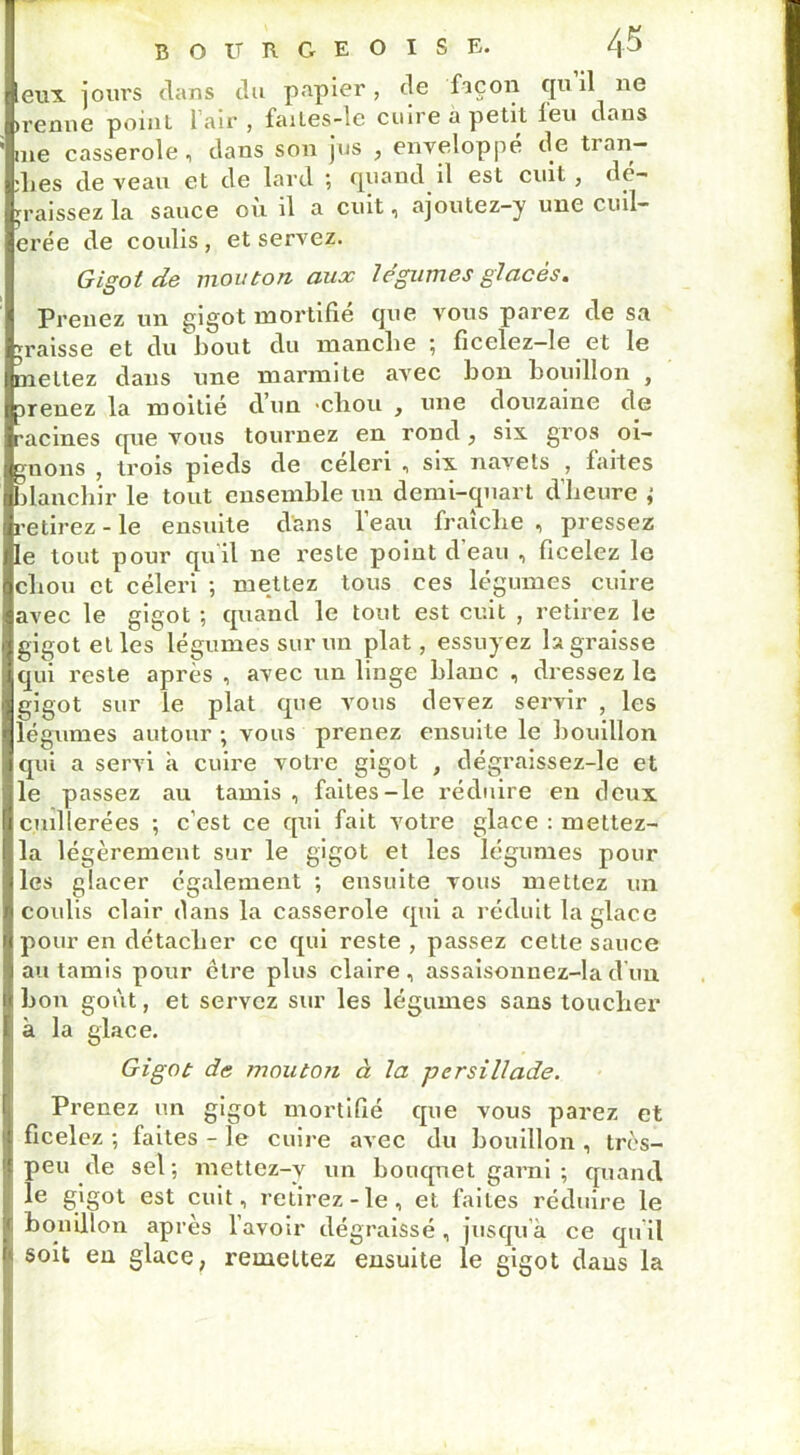 eux jours dans du papier, de façon qu il ne trenne point 1 air , failes-le cuire a petit leu dans me casserole, dans son jus , enveloppé de tran- :Les de veau et de lard ; quand il est cuit , dé- graissez la sauce ou il a cuit, ajoutez-y une ciul- erée de coulis, et servez. r Gigot de mouton aux légumes glacés. Prenez un gigot mortifié (pie vous parez de sa caisse et du bout du manche ; ficelez-Ie et le mettez dans une marmite avec bon bouillon , renez la moitié d'un 'cliou , une douzaine de racines tpie vous tournez en rond, six gros oi- gnons , trois pieds de céleri , six navets , faites blanchir le tout ensemble un demi-quart d’heure ; etirez - le ensuite dans l’eau fraîche , pressez le tout pour qu il ne reste poiut d eau , ficelez le chou et céleri ; mettez tous ces légumes cuire avec le gigot ; quand le tout est cuit , retirez le gigot et les légumes sur un plat, essuyez la graisse reste après , avec un linge blanc , dressez le gigot sur le plat que vous devez servir , les légumes autour ; vous prenez ensuite le bouillon qui a servi à cuire votre gigot , dégraissez-le et le passez au tamis, faites-le réduire en deux cuillerées ; c’est ce qui fait votre glace : mettez- la légèrement sur le gigot et les légumes pour les glacer également ; ensuite vous mettez un coulis clair dans la casserole qui a réduit la glace pour en détacher ce qui reste , passez cette sauce au tamis pour cire plus claire, assaisonnez-lad’un bon goût, et servez sur les légumes sans toucher à la glace. Gigot de mouton à la -persillade. Prenez un gigot mortifié que vous parez et ficelez ; faites - le cuire avec du bouillon , très- peu de sel; mettez-y un bouquet garni ; quand le gigot est cuit, retirez-le, et faites réduire le bouillon après l’avoir dégraissé , jusqu’à ce qu’il soit en glace, remettez ensuite le gigot dans la