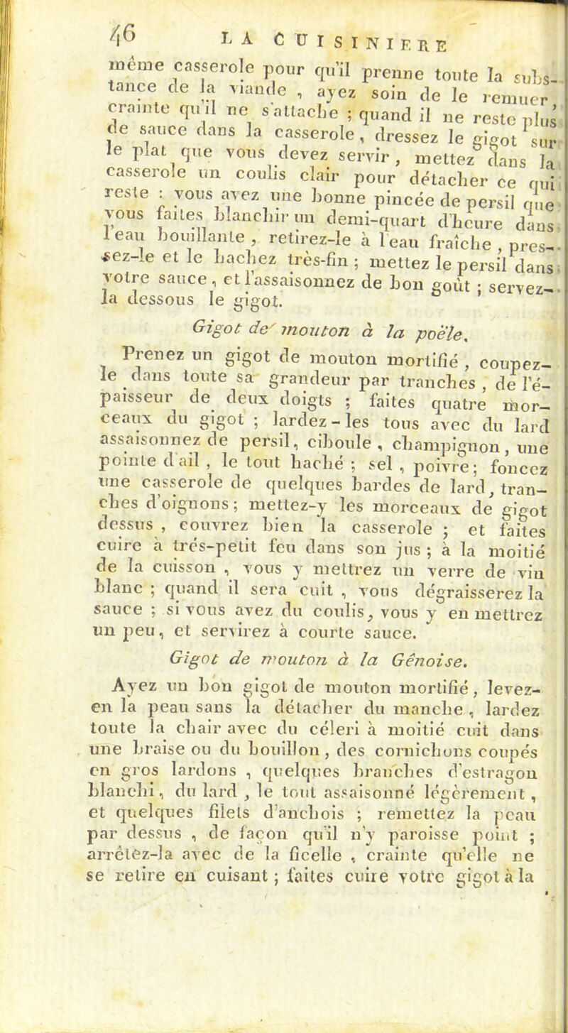 même casserole pour qu’il prenne toute la svU tance de la viande , ayez soin de le remuer crainte qu il ne s attache ; quand il ne reste plus ce sauce dans la casserole, dressez le gigot sur le plat que vous devez servir, mettez dans h casserole un coulis clair pour détacher ce qui reste : vous avez une bonne pincée de persil que 1\ous faites Inanclnr un demi-quart d’heure dans leau bouillante, retirez-le à l'eau fraîche , près-. *ez-Ie et le hachez très-fin; mettez le persil dans votre sauce, et 1 assaisonnez de bon goût • servez- la dessous le gigot. Gigot de' mouton à la poêle. Prenez un gigot de mouton mortifié , coupez- le dans toute sa grandeur par tranches, de l’é- paisseur de deux doigts ; faites quatre mor- ceaux du gigot ; lardez-les tous avec du lard assaisonnez de persil, ciboule, champignon, une pointe d ail , le tout haché ; sel , jioivre; foncez une casserole de quelques hardes de lard, tran- ches d’oignons; metlez-y les morceaux de gigot dessus , couvrez bien la casserole ; et faites cuire à très-petit feu dans son jus ; à la moitié de la cuisson , vous y mettrez un verre de vin blanc ; quand il sera cuit , vous dégraisserez la sauce ; si vous avez du coulis, vous y en mettrez un peu, et servirez à courte sauce. Gigot de mouton à la Génoise. Ayez un bon gigot de mouton mortifié, levez- en la peau sans la détacher du manche , lardez toute la chair avec du céleri à moitié cuit dans une braise ou du bouillon, des cornichons coupés en gros lardons , quelques branches d’estragon blanchi, du lard , le tout assaisonné légèrement , et quelques filets d’anchois ; remettez la peau par dessus , de façon qu’il n’y paroisse point ; arrêtez-la avec fie la ficelle , crainte qu’elle ne se retire en cuisant ; faites cuire votre gigot à la