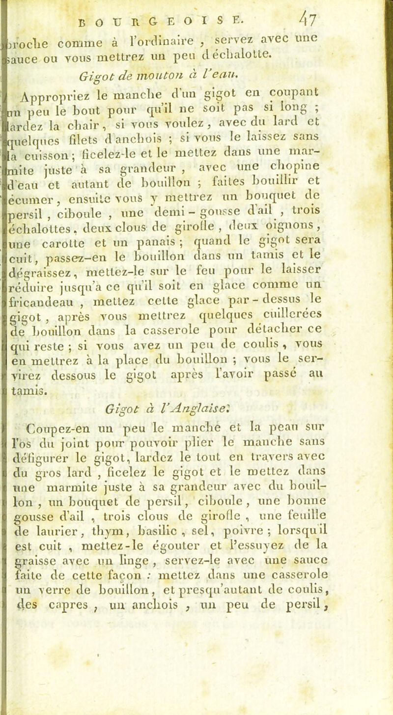 jroclie comme à l’ordinaire , servez avec une sauce ou vous mettrez un peu déchalotte. Gigot de mouton à Veau. Appropriez le manche d’un gigot en coupant lui peu le bout pour cpiil ne soit pas^ si long , ardez la chair , si vous voulez , avec du laj >.1 et quelques filets d anchois ; si vous le laissez sans a cuisson; ficelez-le et le mettez dans une mar- mite juste à sa grandeur , avec une chopine d eau et autant de bouillon ; laites bouillit et é eu mer, ensuite vous y mettrez un bouquet de persil, ciboule , une demi - gousse d ail , trois eclialottes, deux clous de girolle, deux oignons, une carotte et un panais ; quand le gigot sera cuit, passez—en le bouillon dans un tamis et le dégraissez, metlcz-le sur le feu pour le laisser réduire jusqu a ce qu il soit en glace comme un fricandeau, mettez celte glace par - dessus le gigot, après vous mettrez quelques cuillerées de bouillon dans la casserole pour détacher ce qui reste ; si vous avez un peu de coulis , vous en mettrez à la place du bouillon ; vous le ser- virez dessous le gigot apres lavoir passé au tamis. Gigot à l’Anglaise'. Coupez-en un peu le manche et la peau sur l’os du joint pour pouvoir plier le manche sans défigurer le gigot, lardez le tout en travers avec du gros lard , ficelez le gigot et le mettez dans une marmite juste à sa grandeur avec du bouil- lon , un bouquet de persil, ciboule , une bonne gousse d’ail , trois clous de girolle , une feuille de laurier, thym, basilic, sel, poivre; lorsqu il est cuit , mettez-le égouter et l’essuyez de la graisse avec un linge , servez-le avec une sauce faite de cette façon : mettez dans une casserole un verre de bouillon, etpresqu’autaut de coulis, des câpres ? un anchois , un peu de persil,