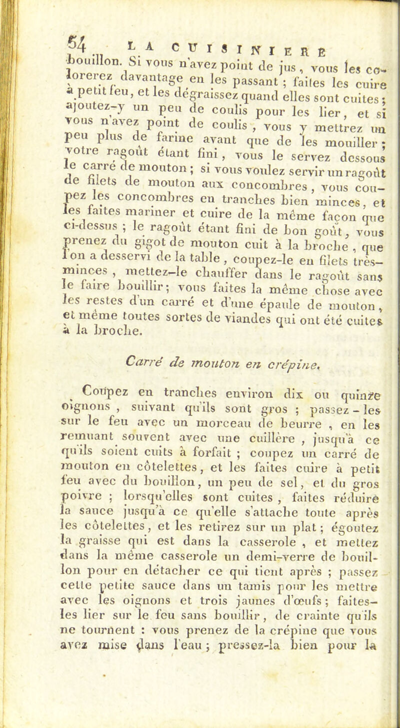 1 64 ÎjA houillon Si vous n’avez point de jus, vous les co- ? ”[aV a”,'lt''Sje'en !eS Passam 5 failes les cuire a petit leu, et les dégraissez quand elles sont cuites : ajoutez-y un peu de coulis pour les lier, et si vous uavez point de coulis, vous y mettrez un peu plus de farine avant que de les mouiller; votre ragoût étant fini , vous le servez dessous i carre <*f mouton ; si vous voulez servir un ragoût tle mets de mouton aux concombres , vous cou- pez les concombres en tranches bien minces, et les faites mariner et cuire de la même façon crue ci-dessusi ; le ragoût étant fini de bon goût, vous prenez du gigot de mouton cuit à la broche , que Ion a desservi de la table , coupez-le en filets très— minces , mettez-le chauffer dans le ragoût sans le finie bouillir; vous laites la même chose avec les restes dira carré et d’une épaule de mouton, et meme toutes sortes de viandes qui ont été cuites a la broche. Carré de mouton e?i crépine, Coiipez en tranches environ dix ou quinze oignons , suivant qu’ils sont gros ; passez - les sur le feu avec un morceau de beurre , en les remuant souvent avec une cuillère , jusqu’à ce quils soient cuits à forfait ; coupez un carré de mouton en côtelettes, et les faites cuire à petit leu avec du bouillon, un peu de sel, et du gros poivre ; lorsqu’elles sont cuites , faites réduire la sauce jusqua ce quelle s’attache toute après les côtelettes, et les retirez sur un plat ; égoutez la graisse qui est daus la casserole , et mettez clans la même casserole un demi-verre de bouil- lon pour en détacher ce qui tient après ; passez ceLle petite sauce dans un tarais pour les mettre avec les oignons et trois jaunes d’œufs ; faites— les lier sur le feu sans bouillir, de crainte qu'ils ne tournent : vous prenez de la crépine que vous avez mise dans l’eau ; pressez-la bien pour la