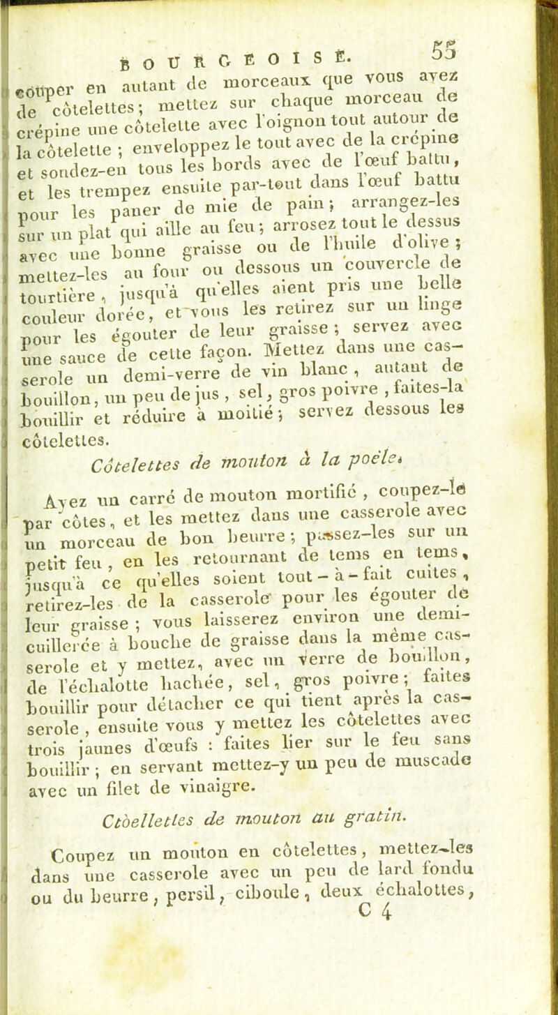 edilpér en autant de morceaux que vous avez <\r ^côtelettes ; mettez sur chaque morceau de crépine une côtelette avec l'oignon tout autour de la côtelette -, enveloppez le tout avec de la cpcprne et sondez-en tous les bords avec de l ceuf battu, et les trempez ensuite par-tout dans ioeuf battu pour les paner de nue de pam ; arrangez-le sur un plat qui aille au feu; arrosez tout le dessus avec une bonne graisse ou de 1 huile d olive? meltez-les au four ou dessous un couvercle de tourtière , jusqua quelles aient pris une belle co deur dorée ervous les retirez sur un linge pour les égouter de leur graisse ? servez avec îme sauce de celte façon. Mettez dans une cas- serole un demi-verre de vin blanc , autant de bouillon, un peu de jus , sel, gros poivre , faites“^ bouillir et réduire à moitié; servez dessous les côtelettes. Côtelettes de mouton à la poché Avez un carré de mouton mortifié , coupez-ie par côtes, et les mettez dans une casserole avec un morceau de bon beurre ; pa*sez-les sur un petit feu, en les retournant de lems en teins, pis qu’à ce qu’elles soient tout-a-fait cuites, retirez-les de la casserole pour les egouter de leur croisse ; vous laisserez environ une demi- cuillerée à bouclie de graisse dans la meme cas- serole et y mettez, avec un verre de bouillon, de l’écbalotte hachée, sel, gros poivre; faites bouillir pour détacher ce qui tient apres la cas- serole , ensuite vous y mettez les côtelettes avec trois jaunes d’œufs : faites lier sur le feu sans bouillir ; en servant mettez-y un peu de muscade avec un filet de vinaigre. Ctoelletles de mouton au gratin. Coupez un mouton en côtelettes, mettez-les dans une casserole avec un peu de lard londn ou du beurre, persil, ciboule, deux échalottes,