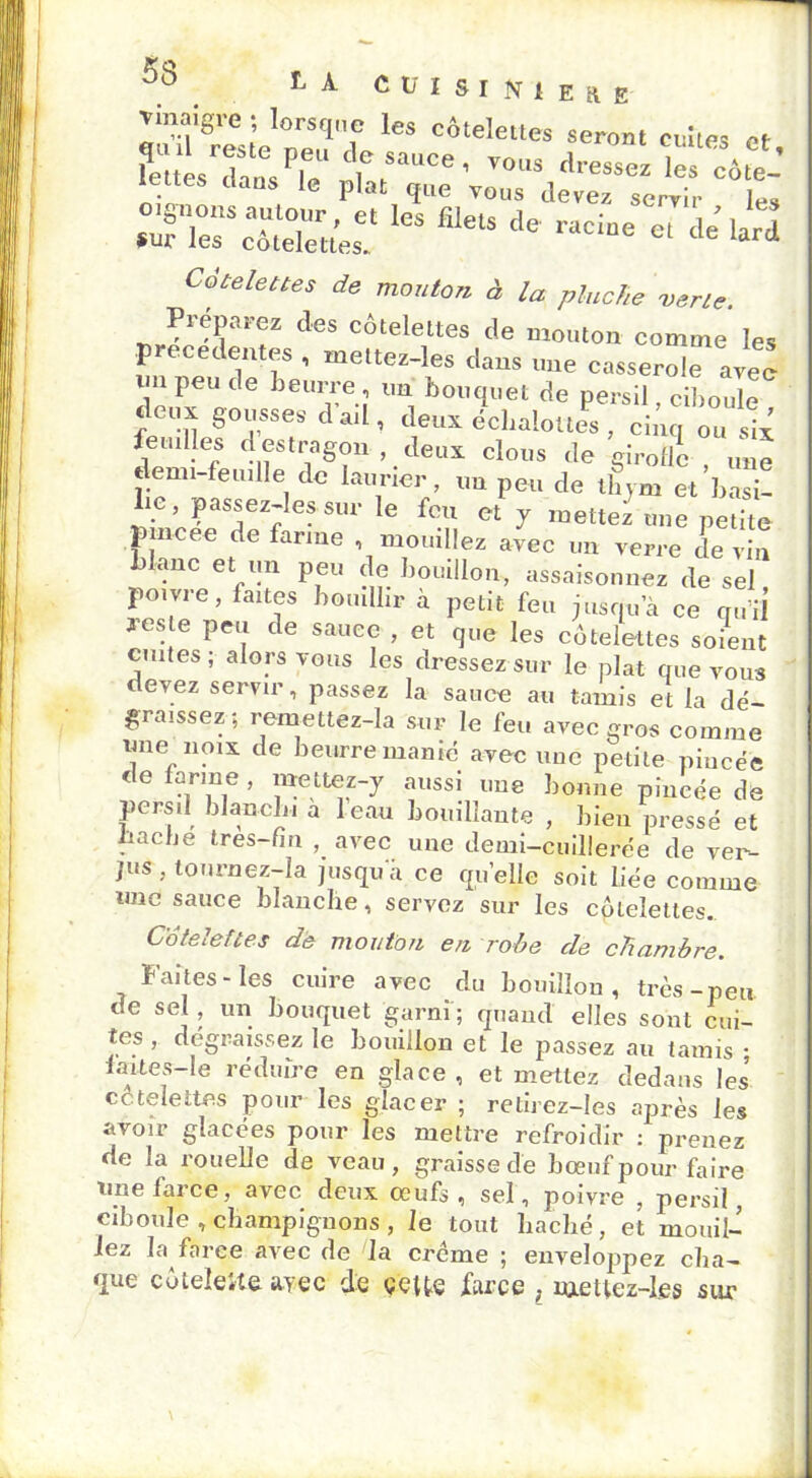 _ _ t-A cuisruiEjt ^noigi-e ■ lorsque les côtelettes seront celles et ?e LTansPiee % ' ™'s ks Côte- lettes dans le plat que vous devez servir les Sufles* côtelettes.* ** file‘S raCi“e el d* ™ Côtelettes de mouton à la pioche verte. Préparez des côtelettes de mouton comme les precedentes , mettez-les dans une casserole avec lin peu de beurre, un bouquet de persil ciboule S°res d ail’ deux icôalotl , dltq „„ II* feuilles d estragon , deux clous de girolle une demi-feuille de laurier, un peu de thym et’basi- Le, passez-les sur le feu et y mettez une petite Jîincee de farine , mouillez avec un verre devin blanc et un peu de bouillon, assaisonnez de sel poivre, faites bouillir à petit feu jusqua ce qu’il 3’es e peu de sauce , et que les côtelettes soient cuites; alors vous les dressez sur le plat que vous devez servir, passez la sauce au tamis et la dé- graissez; remettez-la sur le feu avec gros comme une noix de beurre manié avec nue petite pincée de farine , mettez-y aussi une bonne pincée de persil blanchi a 1 eau bouillante , bien pressé et bacbe très-fin , avec une demi-cuillerée de ver- jus , tournez—la jusqu a ce quelle soit liée comme une sauce blanche, servez sur les côlelettes. Côtelettes de mouton en robe de chambre. Faites-les cuire avec du bouillon, très-peu de sel, un bouquet garni ; quand elles sont cui- tes , dégraissez le bouillon et le passez au tamis : faites-le réduire en glace , et mettez dedans les côtelettes pour les glacer ; retirez-Ies après les avoir glacées pour les mettre refroidir : prenez de la rouelle de veau, graisse de bœuf pour faire Une farce, avec deux œufs, sel, poivre , persil, ciboule ,champignons, le tout haché, et mouil- lez la farce avec de la crème ; enveloppez cha- que côtelette ayec de celte farce , raetlez-les sur