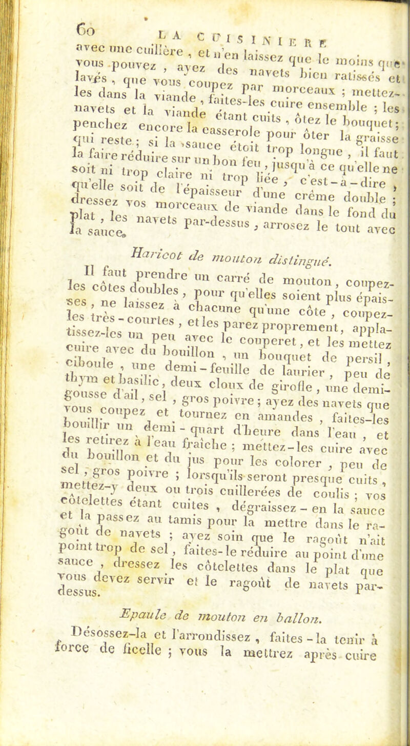 vous pouvez avez I ” lUSSez clue 1° Moins que lavis! une vôuPZ, ”aVets hîcu raliJet les dans la viande fy? r,ar m?rceau* ; mettez- navets et i '• penchez encore la easserol^ ! ’ '? G ,bou<luet 5 craâ rcstP • „■ i 5eroie pour oter la sra sse li'&& U jrs »°8>-e , °il f. -it m trop claire ni Z^r^LV 2’' f '“ quelle soit de lénai^.-,* a' ’ fSta“dire » fesser vos m„ÆZ vfaX tdfa tLlZ nOTetS f*»-™- le tom avec Haricot de mouton distingué. les'!- 1T. /rndre 'm carré Je mouton, coupez- srs no I °U i eS ’ l)ollr qu elles soient plus épais- le, uT. f “ c iacune qu'une côte , conpez- , C0ni les > elles parez proprement, appla- cu .r!ve uT 10 coperet, et les mUtez c me avec du bouillon , un bouquet de persil ciboule , une demi-feuille de limier, LTdé r >u“e diéi soi eUX C'0UX C,e SÙ’eUe . une demi. ?n, , O ’ 1 ’ S™s P®1™ ; avez des navets nue Ct llir ZeZdoe''t0''raeZ ïï - faites-les O mil un demi-quart d heure dans l’eau et es retirez a l’eau fraîche ; mettez-les cuire avec clu bouillon et du jus pour les colorer /eu de mettez JJ°nie ’ lorsqo’ils-seront presque cuits, p;2! ;y def,X 011 t.rois cuillerées de coulis ; vos et h na?Spetant CU’-eS ’ dc§raissez - en la sauce <! J ssez au tamis Pollr la mettre dans le ra- g t de navets ; avez soin que le ragoût n’ait vuîce11 °d C G SCli fait^s-,e réduire au point dune * ce , dressez les côtelettes dans le plat que dessus eVCZ SCmr Gt 16 raS°ùt de “«Teta par- Epaule de mouton en ballon. Desossez-la et l’arrondissez , faites-la tenir à îorce de ficelle ; vous la mettrez après cuire