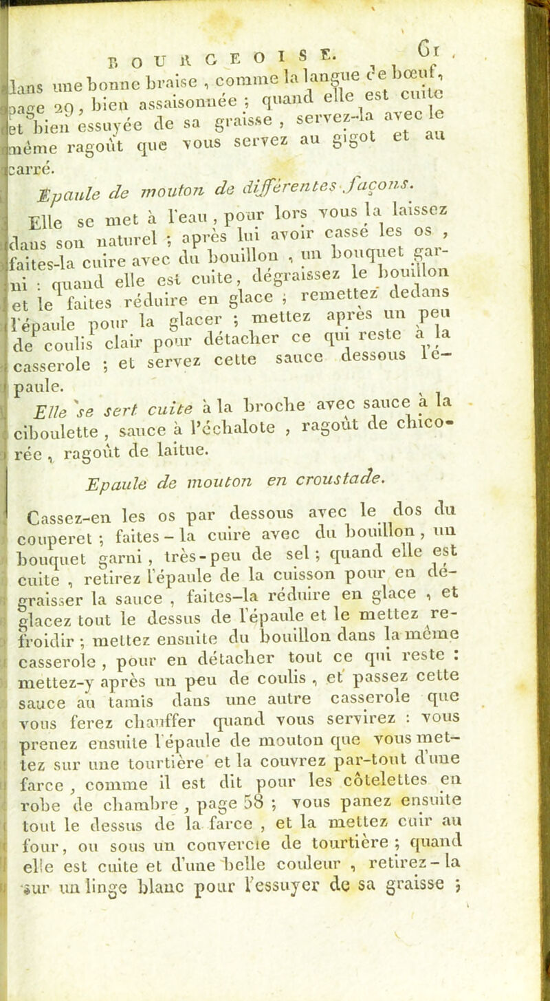 lans une bonne braise , comme la langue t e bœuf, ange 29, bien assaisonnée ; quand elle est cm e et^bien essuyée de sa graisse , se,-vez-la avec le même ragoût que vous servez au gigot et carré. tvaule cle mouton de differentes Jaçons. Elle se met à l'eau , pour lors vous la laissez dans son naturel ; après lui avoir casse les os , faites-la cuire avec du bouillon , un bouquet gar- ni • quand elle est cuite, dégraissez le bouillon et le1 faites réduire en glace , remettez dedans l'épaule pour la glacer ; mettez apres un peu deP coulis1 clair pour détacher ce qui reste a la casserole ; et servez cette sauce dessous c paule. Elle 'se serf, cuite à la broche avec sauce a la ciboulette , sauce à l’échalote , ragoût de chico- rée 1 ragoût de laitue. Epaule de mouton en croustade. Cassez-en les os par dessous avec le dos du couperet-, faites-la cuire avec du bouillon, un bouquet garni, très-peu de sel; quand eue est cuite , retirez l épaule de la cuisson pour en c e- graisser la sauce , faites—la réduire en glace •> et glacez tout le dessus de l’épaule et le mettez re- froidir-, meltez ensuite du bouillon dans la meme casserole, pour en détacher tout ce qui îestc . mettez-y après un peu de coulis , et passez cette sauce au tamis dans une autre casseroie que vous ferez chauffer quand vous servirez : vous prenez ensuite 1 épaule de mouton que vous met- tez sur une tourtière et la couvrez par-tout d’une farce , comme il est dit pour les côtelettes en robe de chambre , page 08 \ vous panez ensuite tout le dessus de la farce , et la mettez cuir au four, ou sous un couvercle de tourtiere; quand elle est cuite et d’une belle couleur , retirez-la *ur un linge blanc pour 1 essuyer de sa graisse ;