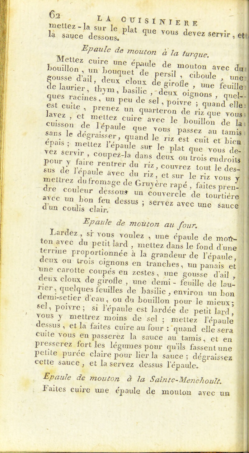 c , CüIsiNtFî! p ra:i^k‘ *“ devez serrir, et Epaule de mouton a la turque. ‘-t. J“ SlZiï “ ;,,tX l'T dV-àe feuille que* °*gnous , (|„cl. est cuite , p;me/“ „ “ j i.9»«»d elle lavez ct mPiip7 • 1 tei(lu de riz que vous cuissot deXanloT '6 1)0”iIlo‘> dc '* Sai1s i„ j ■ ■ Pau,e 4ue vous passez au tamis saus Je dégraisser, quand le riz est cuit Pt S ep«is ; mettez l'épjle sur le I ‘ ‘ h‘,ea Epaule de mouton au four. Lardez sr vous voulez , une épaule de moft- on avec du petit lard , mettez dans le fond d une te. mie proportionnée à la grandeur de l’épaule, «nè es n°'S °’S0S C” - «n panais * \nC caiotte coupes eu zestes, une gousse d’ail deux doux de girofle , une demi - feuille de lau- rier, quelques leuilles de basilic , environ un bon demi-set.er d eau, ou du bouillon pour le mieux- «d, poivre; si l’épaule est lardée de petit lard’ vous j mettrez moins de sel ; mettez l'épaule dessus , et la faites cuire au four : quand elle sera cuite vous eu passerez la sauce au tamis, et en presserez fort les légumes pour qu’ils fassent une petite puree claire pour lier la sauce; dégraissez cette sauce, et la servez dessus 1 épaule» Epaule de mouton à la Salnte-Menehoult. Faites cuire une épaule de mouton avec un