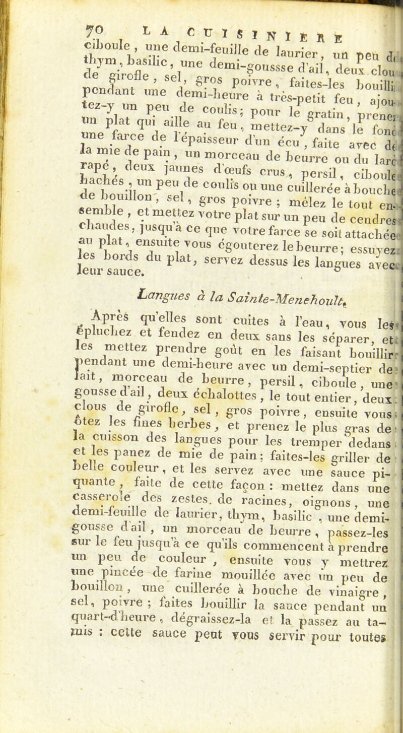 JO L A C U I s I N I £ R E ciboule , une demi-feuille de laurier un peu fT d/riVofle sère demi-?°-«e d'ail’, deufclot pendant une dé l'0' '01 faites-Ies bouillû i pourtant une demi-heure à très-petit feu rinn tez-y un peu de coulis; pour le gratin ’prene une^ce'de31-' feu’ ®ettez-y dans’le fbncj la mie de pain , un morceau de beurre ou du lare j rapc,^ deux jaunes doeufs crus, persil ciboule ; bâches un peu de coulis ou une cuillerée’à bouche ; de bouillon , sel, gros poivre ; mêlez le tout en' 1 *emb e , et mettez votre plat sur un peu de cendres ! haudes, jusqu a ce que votre farce se soit attachée ? r \ ei^sult® vous egouterez le beurre ; essuvez les bords du plat, servez dessus les langues avec-, leur sauce. & < Langues a la Sainte-Mejiehoult. Après qu’elles sont cuites à l’eau, vous lej. épluchez et fendez en deux sans les séparer, et les mettez prendre goût en les faisant bouillir: pendant une demi-heure avec un demi-septier de lait, morceau de beurre, persil, ciboule, une gousse d ail, deux éclialottes , le tout entier, deux: c ous c e girofle, sel , gros poivre , ensuite vous utez les fines herbes, et prenez le plus gras de la cuisson des langues pour les tremper'dedans et les panez de mie de pain; faites-les griller de belie couleur, et les servez avec une sauce pi- quante faite de cette façon : mettez dans une casseroté des zestes.de racines, oignons, une demi-feuille de laurier, thym, basilic , une demi- gousse d ail, un morceau de beurre , passez-les Biir le feu jusqu a ce qu’ils commencent à prendre un peu de couleur , ensuite vous y mettrez une pincée de farine mouillée avec ûn peu de bouillon , une cuillerée à bouche de vinaigre , sel, poivre; faites bouillir la sauce pendant un quai t-d heure , dégraissez-la et la passez au ta- mis ; celle sauce peut yqus servir pour toutes