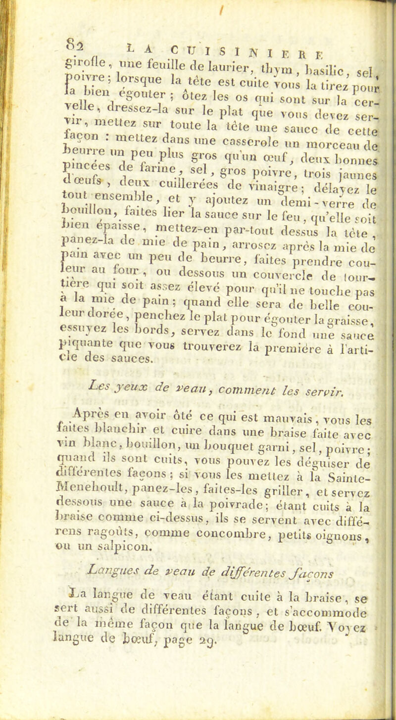 I 8? „ L A CUISINIER E girofle, une feuille de laurier, thym , basilic sel FaTlen 7^7 'W81 ^ ]] 1 b°liter » otez les os eux sont sur la cer- velle, dressez-la s„r le plat qée vo„s devez scv ’ ,m.e“e!..S'Jr ,lou,e 1:1 tête une sauce de cette j- , «-cie une sauce de cette Lurre'un ne? t8 ',e cas,scroIe *> morceau de pincées d~ <wP US gliOS ?U °?uf ' deux bonne* doeufo le UUe-n SG, * ^1i°S P°^vre> lrois jaunes t oeuls , deux cuillerées de vinaigre: délavez le o„f ensemble et y ajoutez un ^lemi - ve/re ie bouillon, faites lier la sauce sur le feu, qu’elle soit nen épaisse, mettez-en par-tout dessus la tète , panez-Ia de mie de pain, arrosez après la mie de pain avec un peu de beurre, faites prendre cou- leur au four , ou dessous un couvercle de four- uere qui soit assez élevé pour qu’il ne touche pas a la mie de pain ; quand elle sera de belle cou- leur doree , penchez le plat pour égouter la graisse, essuyez les bords, servez dans le fond une sauce piquante que vous trouverez la première à l'arti- cle des sauces. Les yeux de veau, comment les servir. Après en avoir ôté ce qui est mauvais, vous les laites blanchir et cuire dans une braise faite avec vin blanc, bouillon, uu bouquet garni, sel, poivre • quand ils sont cuits, vous pouvez les déguiser de' différentes façons ; si vous les mettez à la Sainle- Menehoult, panez-les, failes-les griller, et servez dessous une sauce a la poivrade; étant cuits à la braise comme ci-dessus, ils se servent avec diffé- rons ragoûts, comme concombre, petits oignons , ou un salpicon. Langues de veau de différentes J'acons La langue de veau étant cuite à la braise, se sei t aussi ne différentes façons , et s’accommode ne la même façon que la langue de bœuf. Voyez langue de bœuf, page 2g.