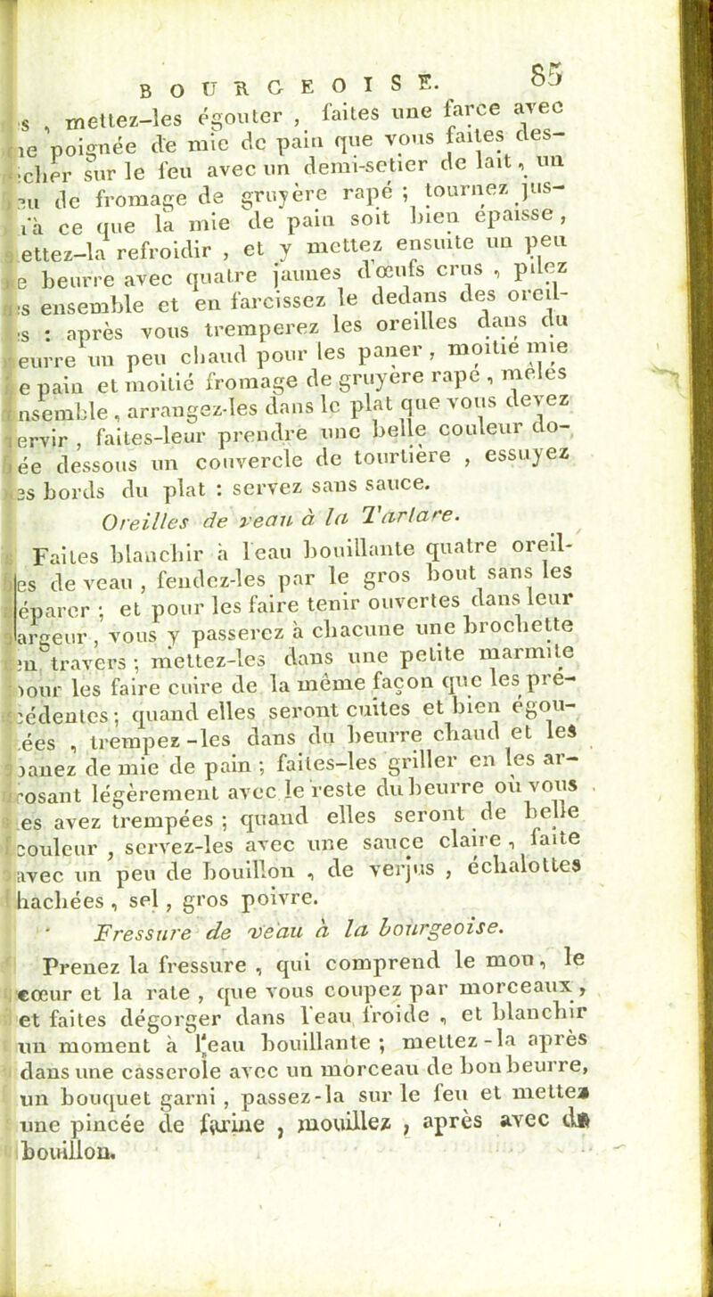 s , mettez-les égouter , faites une farce avec 1e poignée de mie de pain que vous faites des- :clier sur le feu avec un dëmi-setier de lait, un tu de fromage de gruyère râpé ; tournez jus- ià ce (tue la mie de pain soit lnen épaisse, ettez—la refroidir , et y mettez ensuite un peu fe beurre avec quatre jaunes doèufs crus , pdez L ensemble et en farcissez le dedans des ored- |;S • après vous tremperez les oreilles dans du leurre un peu chaud pour les paner , moitié mie I e pain et moitié fromage de gruyere râpe , meles Ensemble , arrangez-les dans le plat que vous devez lervir faites-leur prendre une belle couleui do- fjée dessous un couvercle de tourtiere , essuyez >i2S bords du plat : servez sans sauce. Oreilles de veau à la larlare. Faites blanchir h l'eau bouillante quatre oreil- les de veau, fendcz-les par le gros bout sans les ; éparcr : et pour les faire tenir ouvertes dans leur largeur, vous y passerez à chacune une brochette :n travers -, mettez-les dans une petite marmite pour les faire cuire de la même façon que les pi e- fcédentes; quand elles seront cuites et bien egou- ées , trempez-les dans du beurre chaud et les 3 janez de mie de pain ; faites-les griller en les ar- rosant légèrement avec le reste du beurre ou vous es avez trempées; quand elles seront de bel e ï couleur , servez-les avec une sauce claire , faite o avec un peu de bouillon , de verjus , échaloltes hachées , sel, gros poivre. Fressure de veau a la bourgeoise. Prenez la fressure , qui comprend le mon, le cœur et la rate , que vous coupez par morceaux , et faites dégorger dans leau Iroide , et blanchir un moment à l*éau bouillante; mettez-la après dans une casserole avec un morceau de bon beurre, un bouquet garni , passez-la sur le feu et mette» une pincée de farine , mouillez , après avec d# bouillon.