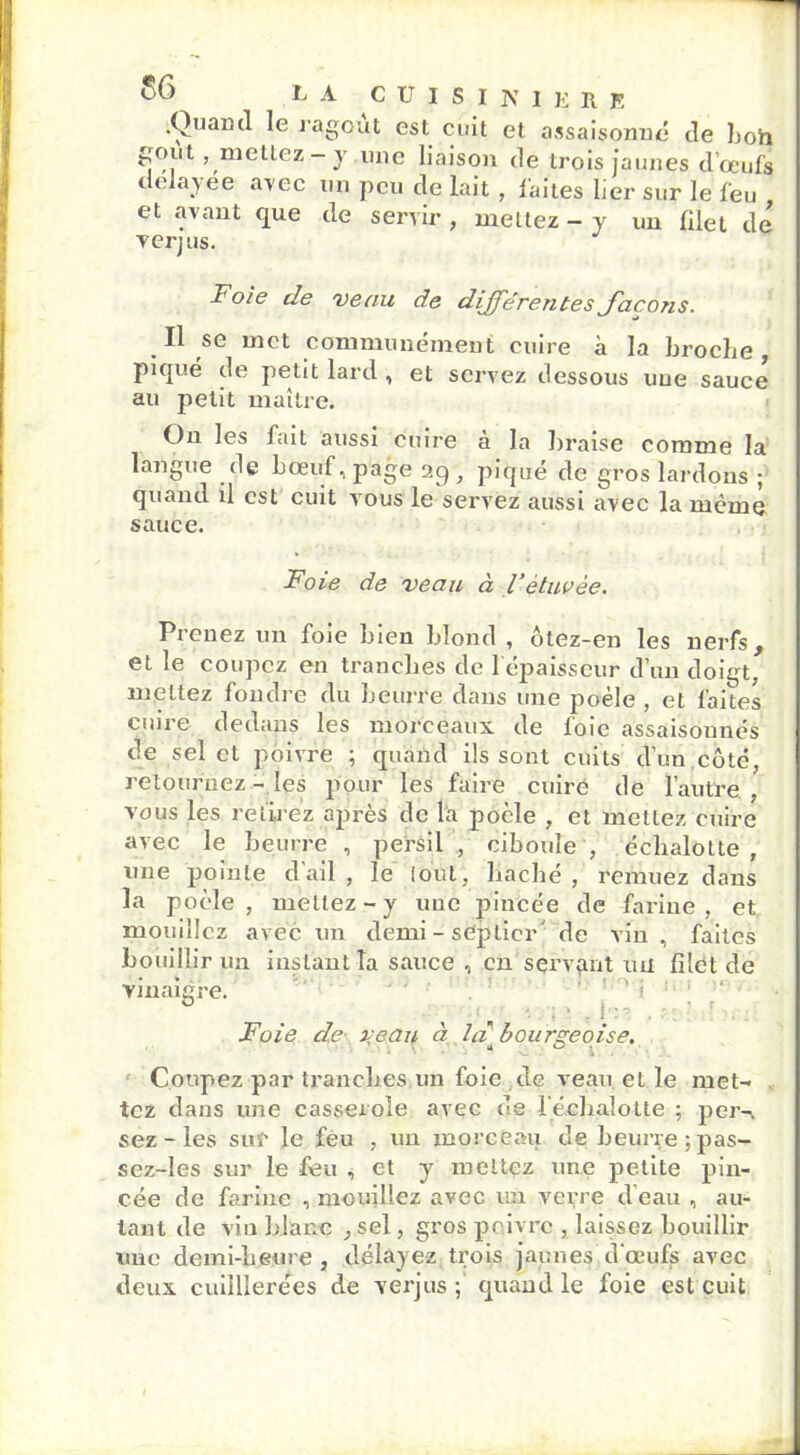 .Quand le ragoût est cuit et assaisonné de bon goût, mettez - y une liaison de trois jaunes d’oeufs délayée avec un peu de lait, faites lier sur le feu et avant que de servir , mettez - y un filet de yerjus. Foie de veau de différentes J'acons. Il se met communément cuire à la broclie, piqué de petit lard , et servez dessous une sauce au petit maître. On les fait aussi cuire à la braise comme la langue de bœuf, page , piqué de gros lardons ; quand il est cuit vous le servez aussi avec la même sauce. Foie de veau à l’ètuvèe. Prenez un foie bien blond , ôtez-en les nerfs, et le coupez en tranches de 1 épaisseur d’un doigt, mettez fondre du beurre dans une jmèle , et faites cuire dedans les morceaux de foie assaisonnés de sel et poivre ; quand ils sont cuits d’un côté, retournez - les pour les faire cuire de l’autre, vous les retirez après de la poêle , et mettez cuire avec le beurre , persil , ciboule , écbalotte , une pointe d'ail , le fout, haché , remuez dans la poêle , mettez - y une pincée de farine , et mouillez avec un demi - septicr' de vin , faites bouillir un instant la sauce , en servant ml filet de vinaigre. ’ '. y; • . b:? , ' ■ ■. :. Foie de veau à la bourgeoise. \ U Coupez par tranches un foie de veau et le met- tez dans une casserole avec de l'échajotte ; per-, sez-les sur le feu , un morceau de beurre ;pas- sez-les sur le feu , et y mettez une petite pin- cée de farine , mouillez avec un verre d’eau , au- tant de vin blanc , sel, gros poivre , laissez bouillir une demi-heure , délayez trois jaunes d'œufs avec deux cuilllerées de verjus ; quand le foie est cuit