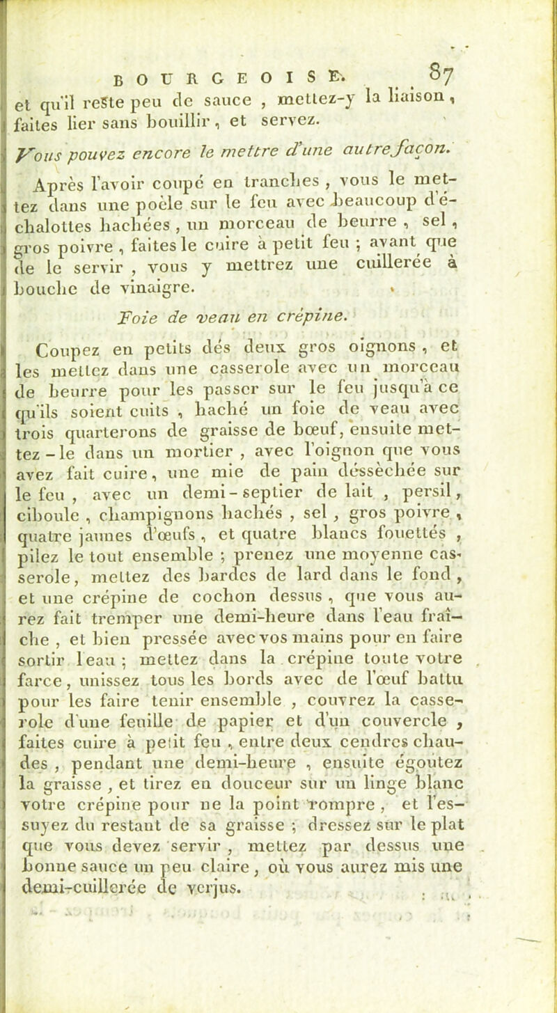 BOURGEOISE-. §7 et qu'il reste peu de sauce , metlez-y la liaison , faites lier sans bouillir ^ et sei>ez. Fous pouvez encore le mettre dune autreJacon. Après l’avoir coupe en tranches , vous le met- tez dans une pocle sur le feu avec .beaucoup de- chalottes hachées , un morceau de beurre , sel , gros poivre , faites le cuire à petit feu ; avant que de le servir , vous y mettrez une cuillerée a bouche de vinaigre. Foie de 'verni en crépine. Coupez en petits dés deux gros oignons , et les mettez dans une casserole avec un morceau de beurre pour les passer sur le feu jusqu’à ce qu'ils soient cuits , haché un foie de veau avec trois quarterons de graisse de bœuf, ensuite met- tez-le dans un mortier , avec l’oignon que vous avez fait cuire, une mie de pain desséchée sur le feu , avec un demi-seplier de lait , persil, ciboule , champignons hachés , sel , gros poivre , quatre jaunes d’œufs , et quatre blancs fouettés , pilez le tout ensemble ; prenez une moyenne cas. serole, mettez des bardes de lard dans le fond, et une crépine de cochon dessus , que vous au- rez fait tremper une demi-heure dans l’eau fraî- che , et bien pressée avec vos mains pour en faire sortir l'eau; mettez dans la crépine toute votre farce, unissez tous les bords avec de l’œuf battu pour les faire tenir ensemble , couvrez la casse- role dune feuille de papier et d’un couvercle , faites cuire à peîit feu , entre deux cendres chau- des , pendant une demi-heur,e , ensuite égoutez la graisse , et tirez en douceur sur un linge blanc votre crépine pour ne la point -rompre , et l’es- suyez du restaut de sa graisse ; dressez sûr le plat que vous devez servir , mettez par dessus une bonne sauce un peu claire , où vous aurez mis une demi-cuillerée de verjus.