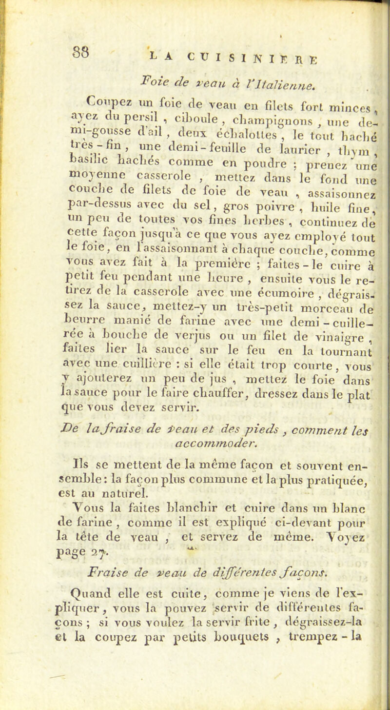 9 Foie cle veau a VItalienne. Coupez un foie de veau en filets fort minces, sa ez du persil , ciboule , champignons , une de- mi-gousse dail, deux écbalolles , le tout haché très-fin, une demi-feuille de laurier, thym, basilic hachés comme en poudre ; prenez une moyenne casserole , mettez dans le fond une couche de filets de foie de veau , assaisonnez par-dessus avec du sel, gros poivre, huile fine, un peu de toutes vos fines herbes , continuez de cette façon jusqua ce que vous ayez employé tout le foie, en l'assaisonnant à chaque couche, comme vous avez fait à la première ; faites - le cuire à petit feu pendant une heure , ensuite vous le re- tirez de la casserole avec une écumoire , dégrais- sez la sauce, mettez-y un très-petit morceau de beurre manié de farine avec une demi-cuille- rée à bouche de verjus ou un filet de vinaigre , faites lier la sauce sur le feu en la tournant avec une cuillière : si elle était trop courte, vous 7 ajouterez un peu de jus , mettez le foie dans la sauce pour le faire chauffer, dressez dans le plat que vous devez servir. De la fraise de Veau et des pieds , comment les accommoder. Ils se mettent de la même façon et souvent en- semble : la façon plus commune et la plus pratiquée, est au naturel. Vous la faites blanchir et cuire dans un blanc de farine , comme il est expliqué ci-devant pour la tête de veau , et servez de même. Voyez page 27, Fraise de veau de différentes façons. Quand elle est cuite, comme je viens de l’ex- pliquer, vous la pouvez servir de différentes fa- çons ; si vous voulez la servir frite , dégraissez-la et la coupez par petits bouquets , trempez - la