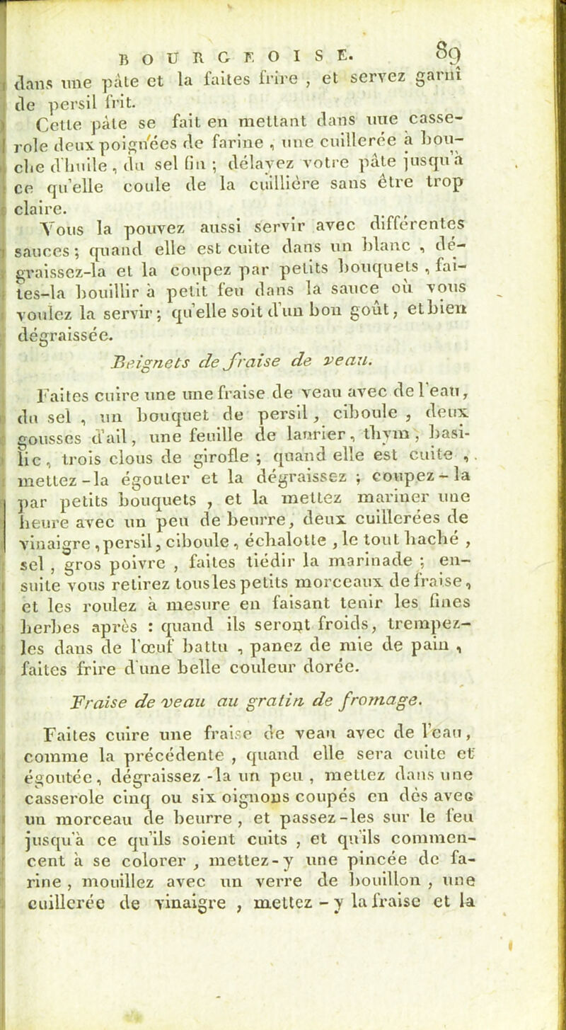 r * bourgeoise. 89 I tlans une pâte et la faites frire , et servez garni de persil frit. Cette pâle se fait en mettant dans nue casse- role deux poign'ées de farine , une cuillerée à hou- cite d'huile , du sel fin ; délayez votre pâte jusqu h ce qu elle coide de la cuilliére sans etre trop : claire. t f Tous la pouvez aussi servir avec differentes 1 sauces ; quand elle est cuite dans un blanc , de— , graissez-la et la coupez par petits bouquets , fai- tes-la bouillir h petit leu dans la sauce ou vous voulez la servir \ qu elle soit d un bon gout; etbien dégraissée. Beignets de fraise de veau. Faites cuire une une fraise de veau avec de 1 eau, du sel , un bouquet de persil, ciboule , deux, gousses d’ail, une feuille de laurier, tbym , basi- [ lie, trois clous de girofle ; quand elle est cuite , mettez-la égouler et la dégraissez ; coupez —m par petits bouquets , et la mettez mariner une heure avec un peu de beurre, deux cuillerées de vinaigre , persil, ciboule , échalotte , le tout hache , sel ? gros poivre , faites tiédir la marinade 5 en- suite vous retirez tousles petits morceaux de fraise, et les roulez à mesure en faisant tenir les fines herbes après : quand ils seront froids, trempez- les dans de l’œuf battu , panez de mie de pain , faites frire d'une belle couleur dorée. Fraise de veau au gratin de fromage. Faites cuire une fraise de veau avec de l’eau, comme la précédente , quand elle sera cuite et égoutée, dégraissez-la un peu, mettez dans une casserole cinq ou six oignons coupés en dès avec un morceau de beurre, et passez-les sur le feu jusqu'à ce qu’ils soient cuits , et qu’ils commen- cent à se colorer , mettez-y une pincée de fa- rine , mouillez avec un verre de bouillon , une cuillerée de vinaigre , mettez - y la fraise et la