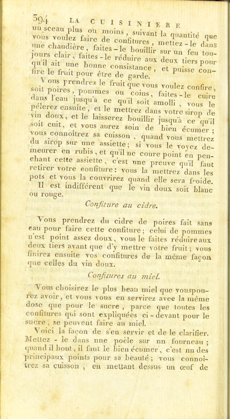 vous voulez'faiic dTc^toe^^^etlërt'd’00 'me chaudière faitPî In ] -n- mettez-le dans l'ours clair f. tn? i i .oullhr sur u“ fe» tou- 111 e le fl’mt pour être de garde. 1 \ ous prendre:/, le fruit que vous voulez confire son poires pommes ou coins, faites-le cuire dans 1 eau jusqu a ce qu il soit amolli , vous Je peierez ensuite , et le mettrez dans votre sirop de Am doux, et le laisserez bouillir jusqua cemül soit cuit, et vous aurez soin de ’bilL écumTr duUsiVonUs01treZ Sa CiSSOn 1 fIüand vous mettrez du sirop sur une assiette; si vous le voyez de- meurer en rubis, et quilnc coure point en pen- chant cette assiette , c’est une preuve qu'il faut retirer votre confiture: vous la mettrez dans les pots et vous la couvrirez quand elle sera froide Il est indifférent que le vin doux soit blanc” ou rouge. Confiture au cidre. A ous prendrez du cidre de poires fait sans eaù pour laire cette confiture ; celui de pommes n est point assez doux, vous le faites réduire aux deux tiers avant que d’y mettre votre fruit; vous finirez ensuite vos confitures de la même façon que celles du vin doux. Confitures au miel. A ous choisirez le plus beau miel que vouspou- i ez avoir, et vous vous en servirez avec la même dose que pour le sucre , parce que toutes les confitures qui sont expliquées ci-devant pour le sucre , se peuvent faire au miel. Voici la façon de s'en servir et de le clarifier. Mettez - le dans une poêle sur nn fourneau ; quand il bout, il faut le bien écumer , c’est nn des principaux points pour sa beauté ; vous connoi- trez sa cuisson , eu mettant dessus un œuf de