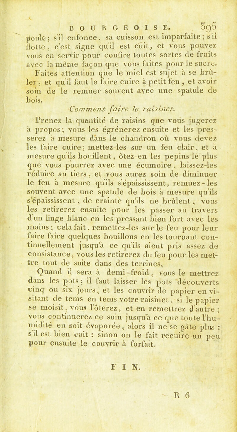 poule; s'il enfonce, sa cuisson est imparfaite ; s’il flotte , c’est signe qu’il est cuit, et vous pouvez vous en servir pour confire toutes sortes de fruits avec la meme façon que vous faites pour le sucre. Faites attention que le miel est sujet à se brû- ler , et qu’il faut le faire cuire à petit feu , et avoir soin de le remuer souvent avec une spatule de bois. Comment faire le raisinet. Prenez la quantité de raisins que vous jugerez à propos ; vous les égrènerez ensuite et les pres- serez à mesure dans le chaudron où vous devez les faire cuire; mettez-les sur un feu clair, et à mesure qu’ils bouillent, ôtez-en les pépins le plus que vous pourrez avec une écumoire , laisscz-les réduire au tiers, et vous aurez soin de diminuer le feu à mesure qu’ils s’épaississent, remuez-les souvent avec une spatule de bois à mesure qu’ils s’épaississent , de crainte qu’ils ne brûlent, vous les retirerez ensuite pour les passer au travers d un linge blanc en les pressant bien fort avec les mains; cela fait, remettez-les sur le feu pour leur faire faire quelques bouillons en les tourpaut con- tinuellement jusqu’à ce qu’ils aient pris assez de consistance, vous les retirerez du feu pour les met- tre tout de suite dans des terrines. Quand il sera à demi-froid, vous le mettrez dans les pots; il faut laisser les pots découverts cinq ou six jours, et les couvrir de papier en vi- sitant de tems eu tems votre raisinet, si le papier se moisit, vous 1 ôterez, et en remettrez çlautre ; vous continuerez ce soin jusqu’à ce que toute l’hu- midité en soit évaporée, alors il ne se gâte plus : s il est bien cuit : sinon on le fait recuire un peu pour ensuite le couvrir à forfait. F I N.