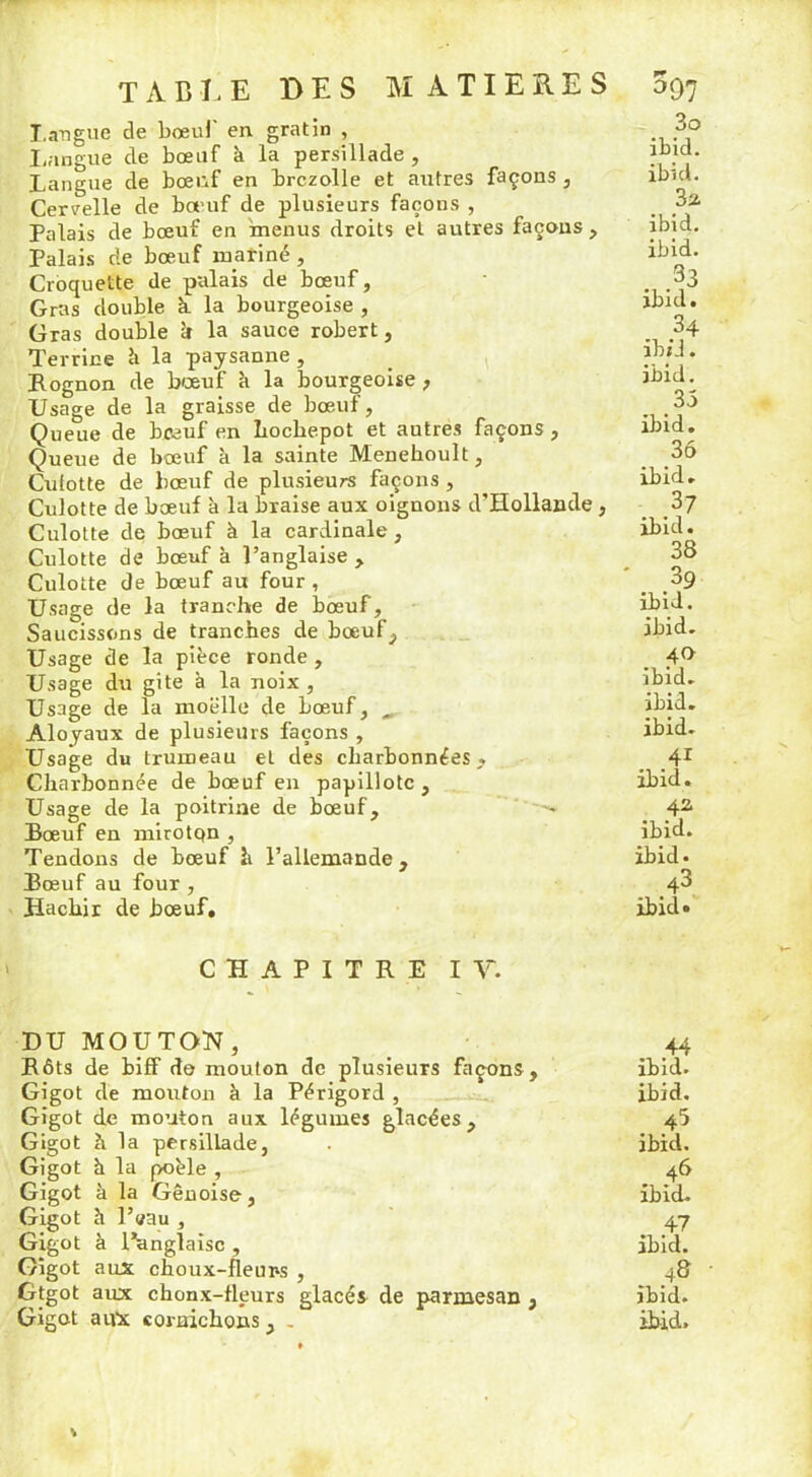 Langue de bœuf en gratin , Langue de bœuf à la persillade , Langue de bœuf en brczolle et autres façons , Cervelle de bœuf de plusieurs façons , Palais de bœuf en menus droits et autres façons , Palais rie bœuf marine , Croquette de palais de bœuf, Gras double k la bourgeoise , Gras double rr la sauce robert, Terrine à la paysanne , Rognon de bœuf à la bourgeoise , Usage de la graisse de bœuf, Queue de bœuf en hochepot et autres façons , Queue de bœuf à la sainte Menehoult, Culotte de bœuf de plusieurs façons , Culotte de bœuf à la braise aux oignons d'Hollande , Culotte de bœuf à la cardinale , Culotte de bœuf à l’anglaise , Culotte de bœuf au four , Usage de la tranche de bœuf. Saucissons de tranches de bœuf. Usage de la pièce ronde , Usage du gîte à la noix, Usage de la moelle de bœuf, , Aloyaux de plusieurs façons , Usage du trumeau et des charbonnées , Charbonnée de bœuf en papillote. Usage de la poitrine de bœuf. Bœuf en miroton , Tendons de bœuf h l’allemande. Bœuf au four , Hachir de bœuf. 3o ibid. ibid. 3a ibid. ibid. . .33 ibid. . .34 ib/J. ibid. 35 ibid. 36 ibid. . ,37 ibid. 38 39 ibid. ibid. 40 ibid. ibid. ibid. . y ibid. 42 ibid. ibid* >43 ibid» CHAPITRE IV. DU MOUTON, Rôts de biff do mouton de plusieurs façons . Gigot de mouton à la Périgord , Gigot de mouton aux légumes glacées. Gigot à la persillade, Gigot h la poêle , Gigot à la Génoise, Gigot à l’aau , Gigot à l’anglaise , Gigot aux choux-fleups , Gtgot aux chonx-fleurs glacés de parmesan , 44 ibid. ibid. 45 ibid. . 46 ibid. . 47 ibid. ibid.