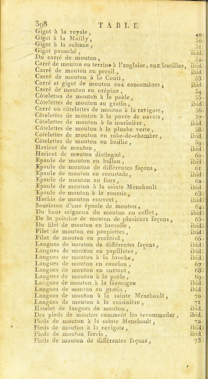 3q8 T AliLE Gigot h la royale, Gigot à la Mailly, Gigot à la sultane, Gigot panaché , Du carré de mouton, Carré de mouton eu terrin» k l’anglaise , aux lentilles Carré de mouton au persil, Carré de mouton à 1 a Conti, Carré et gigot de mouton aux concombres s Carré de mouton eu orépine , Côlelettes de moutoh k la poêle , Côtelettes de mouton au gratin, Carré ou côtelettes de mouton k la ravigote. Côtelettes de moutou k la purée de navets, o» Côtelettes de mouton k la marinière. Côtelettes de mouton k la plucke verte , Côtelettes de mouton en robe-de-chanjbre , Côtelettes de mouton au basilic , Haricot de mouton , Haricot de mouton distingué , Epaule de mouton en ballon , Epaule de mouton de différentes façons, Epaule de mouton en croustade, Epaule de mouton au four, Epaule de mouton k la sainte Menehoult Epaule de mouton à la roussie. Hachis de mouton couvert, Saucisson d’une épanle de mouton , Du bout saigneux du mouton ou collet, De la poitrine de monton de plusieurs façons, Du blet de mouton en brezolle , Filet de mouton en paupiettes. Filet de mouton en proiitrol, Langues de mouton de différentes façons. Langues de mouton en papillotes , Langues üe mouton k la broche, Langues de mouton en canelon , Langues de mouton en surtout, Langues de moutou k la poêle, Langues de mouton k la Gascogne Langues de mouton au gratin , Langues de mouton k la sainte Meneiioulf, Langues de mouton k la cuisinière , Hatelet de langues de mouton , Des pieds de mouton comment les accommoder, Pieds de mouton k la sainte Menehoult, Pieds de mouton à la ravigote. Pieds de moutou farcis , Pieds de mouton de différentes façons, 49 50 51 ibid 5a ibid ibid 53 ibid 54 55 ibid 56 . ibid 58 ibid 5g ibid 60 ibid 61 ibid 6a ibid 63 ibid: 64, ibidl 651 ibiLl ibid I 661 ibid 1 ibidl ibid I 67 ■ 68 691 ibid ibid 70 71 ibid ibid va ibid, ibid 73