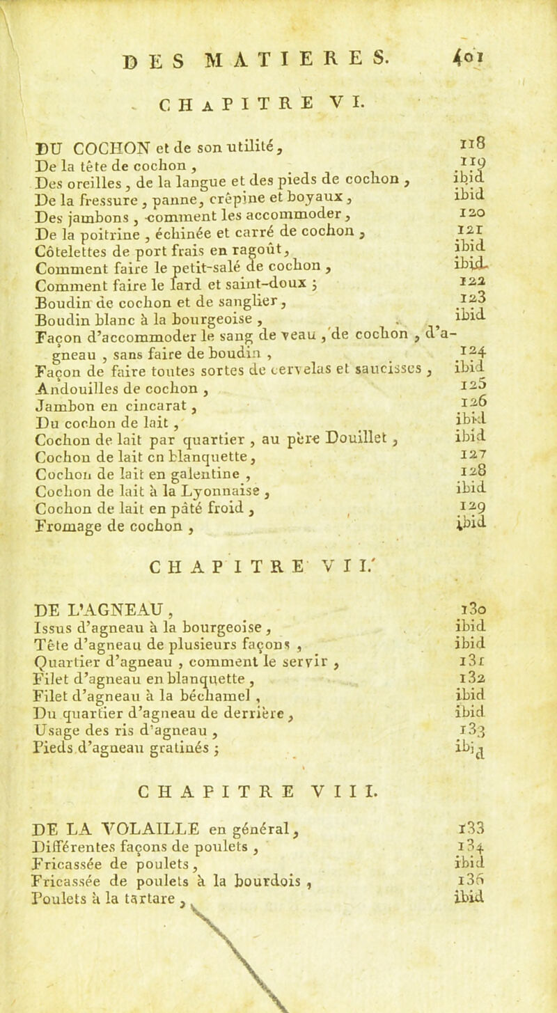 CHAPITRE VI. BU COCHON et de son utilité. De la tête de cochon , Des oreilles , de la langue et des pieds de cochon , De la fressure , panne, crépine et boyaux, Des jambons , -comment les accommoder, De la poitrine , échinée et carré de cochon , Côtelettes de port frais en ragoût. Comment faire le petit-salé de cochon , Comment faire le lard et saint-doux ; Boudin de cochon et de sanglier, Boudin blanc à la bourgeoise , , Façon d’accommoder le sang de veau , de cochon , cl a gneau , sans faire de boudin , Façon de faire toutes sortes de cervelas et saucisses , Andouilles de cochon , Jambon en cincarat, Du cochon de lait, Cochon de lait par quartier , au père Douillet , Cochon de lait en blanquette, Cochon de lait en galentine , Cochon de lait à la Lyonnaise , Cochon de lait en pâté froid , Fromage de cochon , 118 ibid I 2.0 121 ibid ibid- 122, 123 ibid 124 ibid 125 126 ibid ibid 127 128 ibid 129 ibid CHAPITRE VU.' DE L’AGNEAU, Issus d’agneau à la bourgeoise , Tête d’agneau de plusieurs façons , Quartier d’agneau , comment le servir , Filet d’agneau en blanquette , Filet cl’agneau à la béchamel , Du quartier d’agneau de derrière, Usage des ris d’agneau , Pieds d’agneau gradués -, CHAPITRE VIII. DE LA VOLAILLE en général, Différentes façons de poulets , Fricassée de poulets, Fricassée de poulets à la bourdois , î3o ibid ibid i3r 132 ibid ibid * ibid ï33 i34 ibid i3o