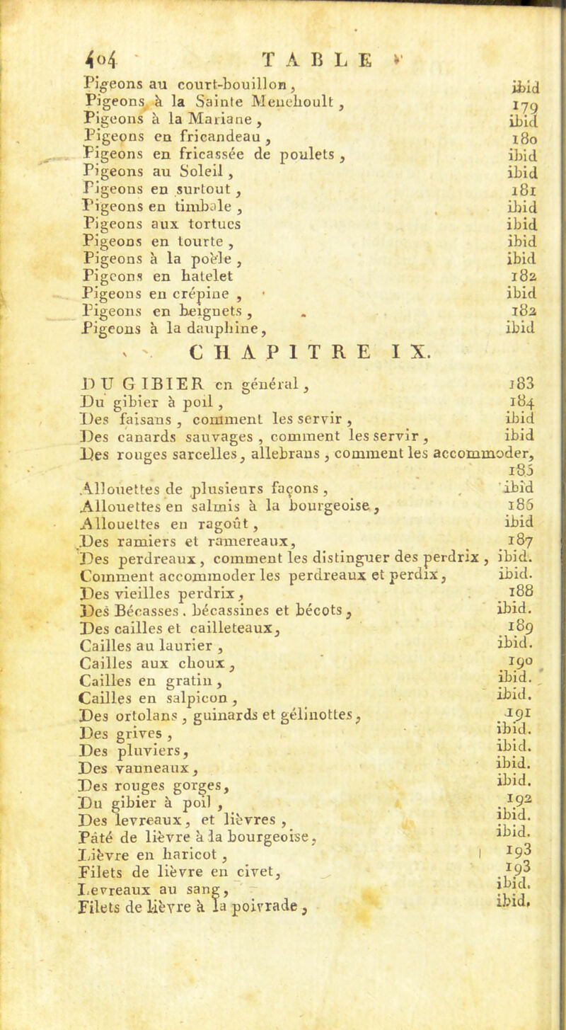 4<>4 TABLE»' Pigeons au court-bouillon, ibid Pigeons^ k la Sainte Menehoult, ijg Pigeons à la Mariane , ibid Pigeons en fricandeau , l8o Pigeons en fricassée de poulets , ibid Pigeons au Soleil, ibid Pigeons en surtout , 181 Pigeons en timbale , ibid Pigeons aux tortues ibid Pigeons en tourte , ibid Pigeons à la poêle , ibid Pigeons en batelet 182 Pigeons en crépine , • ibid Pigeons en beignets, . 182 Pigeons à la dauphine, ibid CHAPITRE IX. DU GIBIER en général. Du gibier à poil, Des faisans , comment les servir , Des canards sauvages, comment les servir. j83 184 ibid ibid Des rouges sarcelles, allebrans , comment les accommoder. Allouettes de plusieurs façons, Allouettes en salmis à la bourgeoise, Allouettes en ragoût. Des ramiers et ramereaux. i8j ibid i85 ibid 187 Des perdreaux, comment les distinguer des perdrix , ibid Comment accommoder les perdreaux et perdix, Des vieilles perdrix, Des Bécasses . bécassines et bécots , Des cailles et cailleteaux. Cailles au laurier , Cailles aux choux. Cailles en gratin, Cailles en salpicon , Des ortolans , guinards et gélinottes, Des grives , Des pluviers, Des vanneaux. Des rouges gorges. Du gibier à poil , Des levreaux, et lièvres, Pâté de lièvre à la bourgeoise , Lièvre en haricot, Filets de lièvre en civet. Levreaux au sang, Filets de lièvre à la poivrade, ibid. 188 ibid. 189 ibid. 190 ibid. ibid. 191 ibid. ibid. ibid. ibid. 192 ibid. ibid. 193 193 ibid.