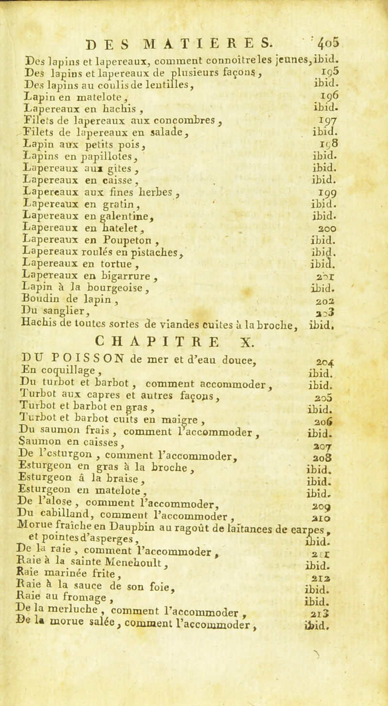 Des lapins et lapereaux, comment connoitreles jeunes Des lapins et lapereaux cle plusieurs façons , Des lapins au coulis de lentilles. Lapin en matelote. Lapereaux en hachis , Filets de lapereaux aux concombres , Filets de lapereaux en salade. Lapin aux petits pois, Lapins en papillotes. Lapereaux aux gites , Lapereaux en caisse, Lapereaux aux fines herbes , Lapereaux en gratin, Lapereaux en galentine. Lapereaux en hatelet, Lapereaux en Poupeton , Lapereaux roulés en pistaches. Lapereaux en tortue , Lapereaux en bigarrure , Lapin à la bourgeoise, Boudin de lapin , Du sanglier. Hachis de toutes sortes de viandes cuites à la broche, CHAPITRE X. ,ibid. iç5 ibid. 196 ibid. 197 ibid. ir,8 ibid. ibid. ibid. 1.99 ibid. ibid. 200 ibid. ibid. ibid. 2->r ibid. 202 2^3 ibid. DU POISSON de mer et d’eau douce, 2 04 En coquillage, ibid. Du turbot et barbot, comment accommoder, ibid. Turbot aux câpres et autres façons, 2o5 Turbot et barbot en gras , ibid. 1 urbot et barbot cuits en maigre , 206 Du saumon frais , comment raccommoder, ibid. Saumon en caisses , 20_ De l’csturgon , comment l’accommoder, 208 Esturgeon en gras à la broche, ibid Esturgeon â la braise, ibid* Esturgeon en matelote, ibid! De l’alose, comment l’accommoder, 209 Du cabilland, comment l’accommoder , 210 Morue fraîche en Dauphin au ragoût de laitances de earpes . et pointes d’asperges, ibid. JJe fa raie , comment l’accommoder, 2 r Raie à la sainte Menehoult, ibid. Raie marinée frite, 2I2j Raie à la sauce de son foie, ibid Raie au fromage , ibid* De la merluche , comment l’accommoder , 2i3 Delà morue salée, comment l’accommoder, ibid.