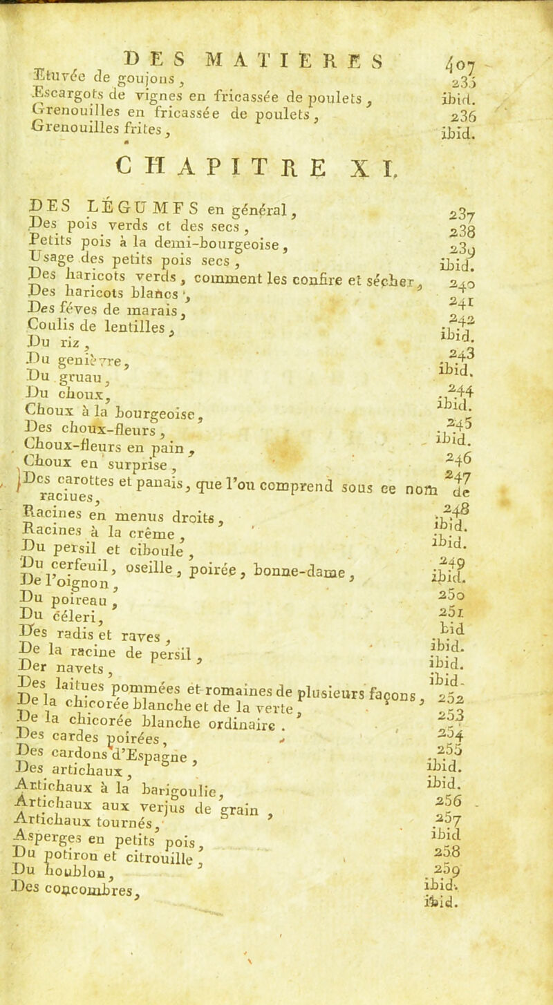 Efcuvéc de goujons , .Escargots de vignes en fricassée de poulets , Grenouilles en fricassée de poulets, Grenouilles frites, CHAPITRE xi. DES L É G ü M F S en général, Des pois verds et des secs , Petits pois à la demi-bourgeoise, E'sage des petits pois secs. Des haricots verds , comment les confire et sécher. Des haricots blancs -, Des fèves de marais. Coulis de lentilles , Du riz, Du genièvre. Du gruau, Du choux. Choux à la bourgeoise. Des choux-fleurs , Choux-fleurs en pain , Choux en surprise, ^Draciu«UeS el PaiUliS5 qUCr°U ccwPrend sous ce nom *de 248 ibid. ibid. .349 ibid. 25o 25 J. bid ibid. ibid. ibid. 407 3.3.5 ibid. 336 ibid. 337 z3Q ibid. 340 341 243 ibid. ■U243 ibid. .^44 ibid. .*45 ibid. 246 247 raciues, Racines en menus droits , Racines à la crème , Du persil et ciboule , Du cerfeuil, oseille, poirée, bonne-dame, De l’oignon, 3 Du poireau , Du céleri, Des radis et raves , De la racine de persil , Der navets, mS,rlIa'!UeS pommées et romaines de plusieurs façons, * 25z IJe la chicorée blanche et de la verte , 253 De la chicorée blanche ordinaire . JJes cardes poirées, •> Des cardons d’Espagne Des artichaux, Artichaux à la barigoulie, Artichaux aux verjus de grain , Artichaux tournés. Asperges en petits pois. Du potiron et citrouille , Du houblon. Des concombres. 264 255 ihid. ihid. 256 257 ibid 258 259 ibid-. ihid.