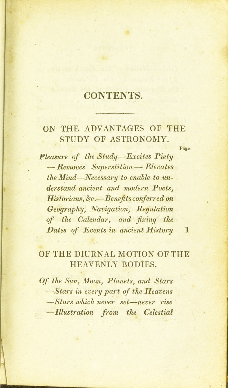 CONTENTS. ON THE ADVANTAGES OF THE STUDY OF ASTRONOMY. Page Pleasure of the Study—Excites Piety — Removes Superstition — Elevates the Mind—Necessary to enable to un- derstand ancient and modern Poets, Historians, &)C.—Benefits conferred on Geography, Navigation, Regulation of the Calendar, and fixing the Dates of Events in ancient History 1 OF THE DIURNAL MOTION OF THE HEAVENLY BODIES. Of the Sun, Moon, Planets, and Stars —Stars in every part of the Heavens —Stars which never set—never rise — Illustration from the Celestial