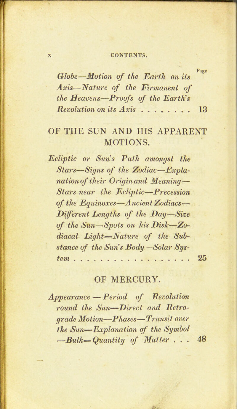 Globe—Motion of the Earth on its Axis—Nature of the Firmanent of the Heavens—Proofs of the Earth’s Revolution on its 13 OF THE SUN AND HIS APPARENT MOTIONS. Ecliptic or Sun’s Path amongst the Stars—Signs of the Zodiac—Expla- nation of their Originand Meaning— Stars near the Ecliptic—Precession of the Equinoxes—Ancient Zodiacs— Different Lengths of the Day—Size of the Sun—Spots on his Disk—Zo- diacal Light—Nature of the Sub- stance of the Sun’s Body —Solar Sys- tem 25 OF MERCURY. Appearance — Period of Revolution round the Sun—Direct and Retro- grade Motion—Phases—Transit over the Sun—Explanation of the Symbol —Bulk—Quantity of Matter ... 48