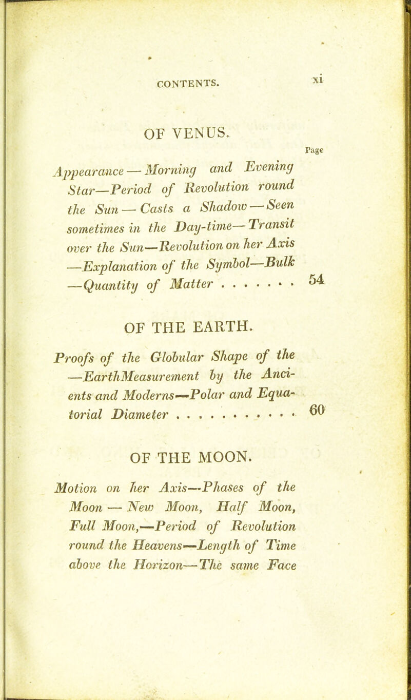 OF VENUS. Page \ppearance — Morning and Evening Star—Period of Revolution round the Sun—Casts a Shadoiv — Seen sometimes in the Day~time Transit over the Sun—Revolution on her A.xis —Explanation of the Symbol Bulk —Quantity of Matter OF THE EARTH. Proofs of the Globular Shape of the —EarthMeasurement by the Anci- ents and Moderns-^Polar and Equa- torial Diameter OF THE MOON. Motion on her Axis—Phases of the Moon — New Moon, Half Moon, Full Moon,—Period of Revolution round the Heavens—Length of Time above the Horizon—The same Face